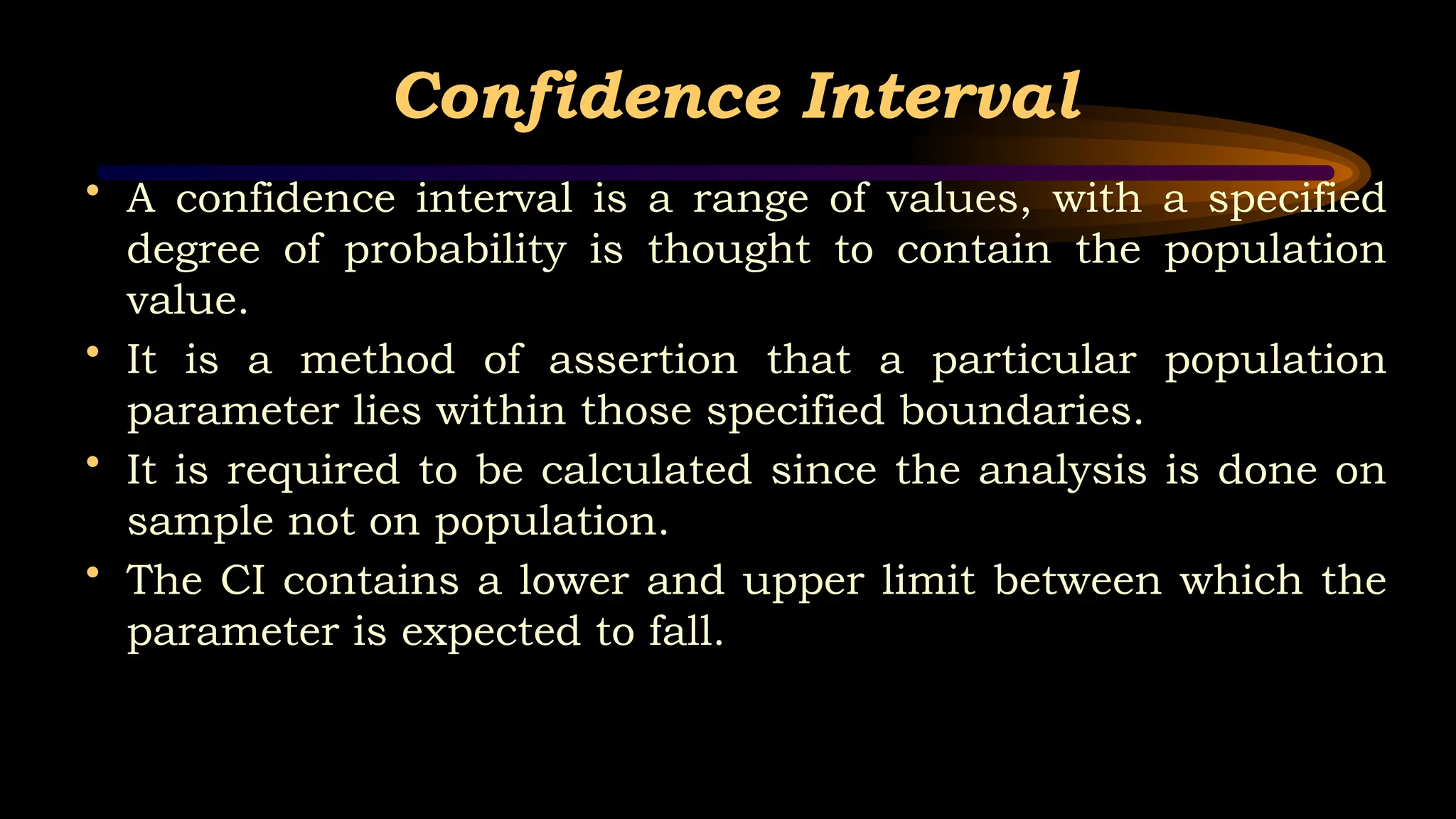 Confidence Interval
• A confidence interval is a range of values, with a specified
degree of probability is thought to contain the population
value.
• It is a method of assertion that a particular population
parameter lies within those specified boundaries.
• It is required to be calculated since the analysis is done on
sample not on population.
• The CI contains a lower and upper limit between which the
parameter is expected to fall.
 