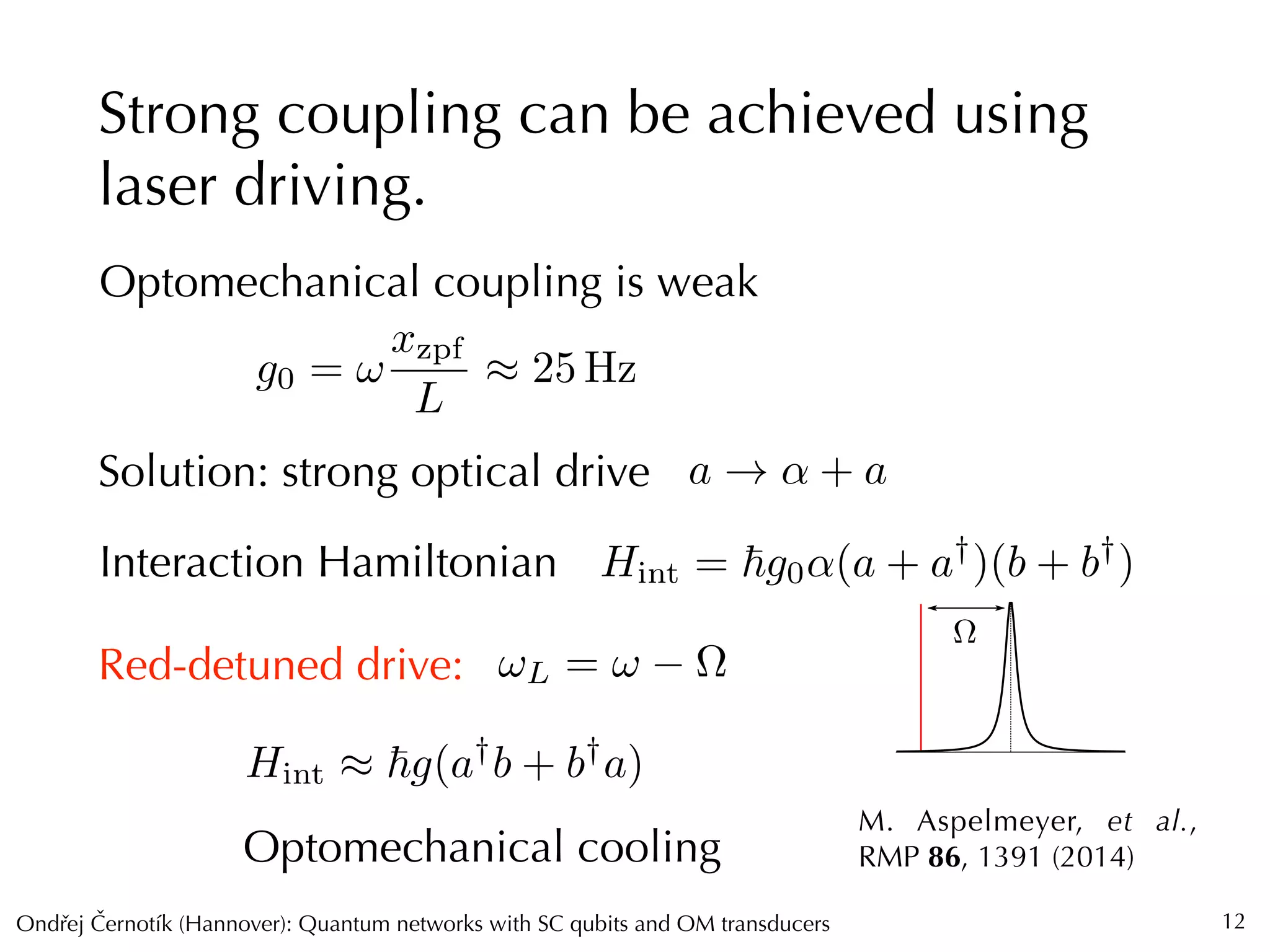 Ondrej Cernotík (Hannover): Quantum networks with SC qubits and OM transducersˇˇ
⌦
Strong coupling can be achieved using
laser driving.
12
Optomechanical coupling is weak
g0 = !
xzpf
L
⇡ 25 Hz
Solution: strong optical drive a ! ↵ + a
Interaction Hamiltonian Hint = ~g0↵(a + a†
)(b + b†
)
M. Aspelmeyer, et al.,
RMP 86, 1391 (2014)
Red-detuned drive:
Hint ⇡ ~g(a†
b + b†
a)
Optomechanical cooling
!L = ! ⌦
 