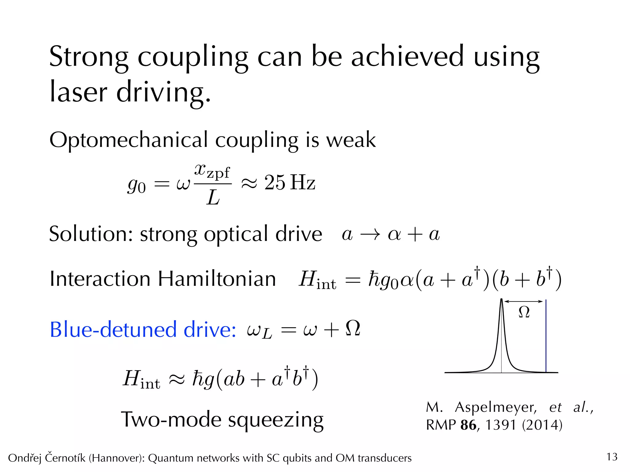 Ondrej Cernotík (Hannover): Quantum networks with SC qubits and OM transducersˇˇ
⌦
Strong coupling can be achieved using
laser driving.
13
Optomechanical coupling is weak
g0 = !
xzpf
L
⇡ 25 Hz
Solution: strong optical drive a ! ↵ + a
⌦
Interaction Hamiltonian Hint = ~g0↵(a + a†
)(b + b†
)
M. Aspelmeyer, et al.,
RMP 86, 1391 (2014)
Blue-detuned drive:
Hint ⇡ ~g(ab + a†
b†
)
Two-mode squeezing
!L = ! + ⌦
 