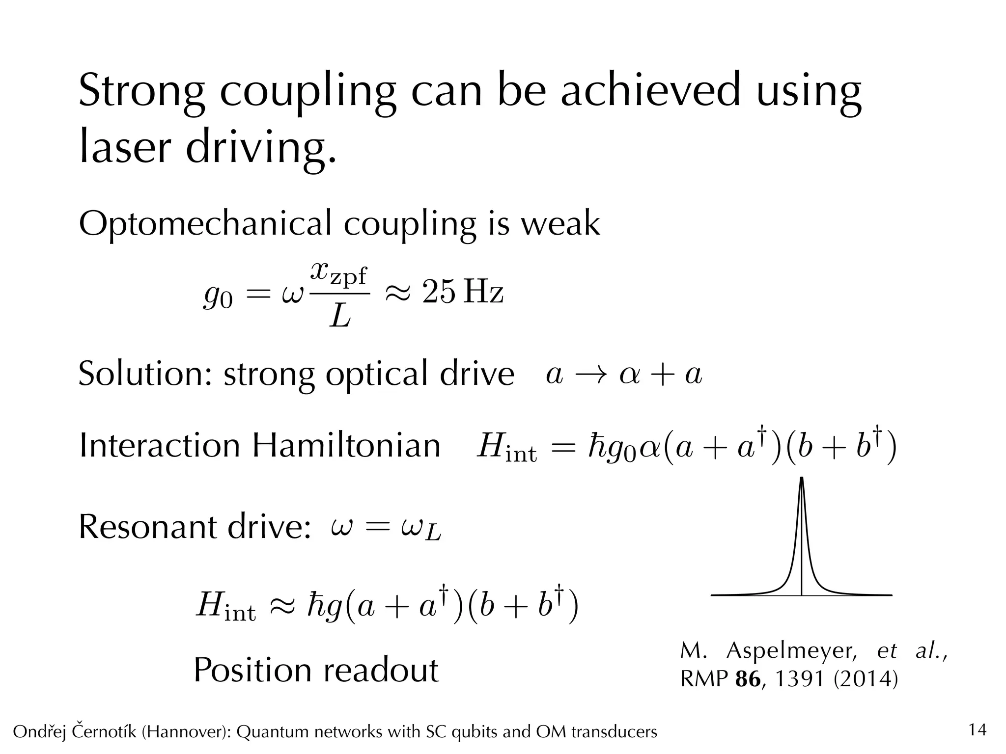 Ondrej Cernotík (Hannover): Quantum networks with SC qubits and OM transducersˇˇ
⌦
Strong coupling can be achieved using
laser driving.
14
Optomechanical coupling is weak
g0 = !
xzpf
L
⇡ 25 Hz
Solution: strong optical drive a ! ↵ + a
Interaction Hamiltonian Hint = ~g0↵(a + a†
)(b + b†
)
M. Aspelmeyer, et al.,
RMP 86, 1391 (2014)
Resonant drive:
Hint ⇡ ~g(a + a†
)(b + b†
)
Position readout
! = !L
 