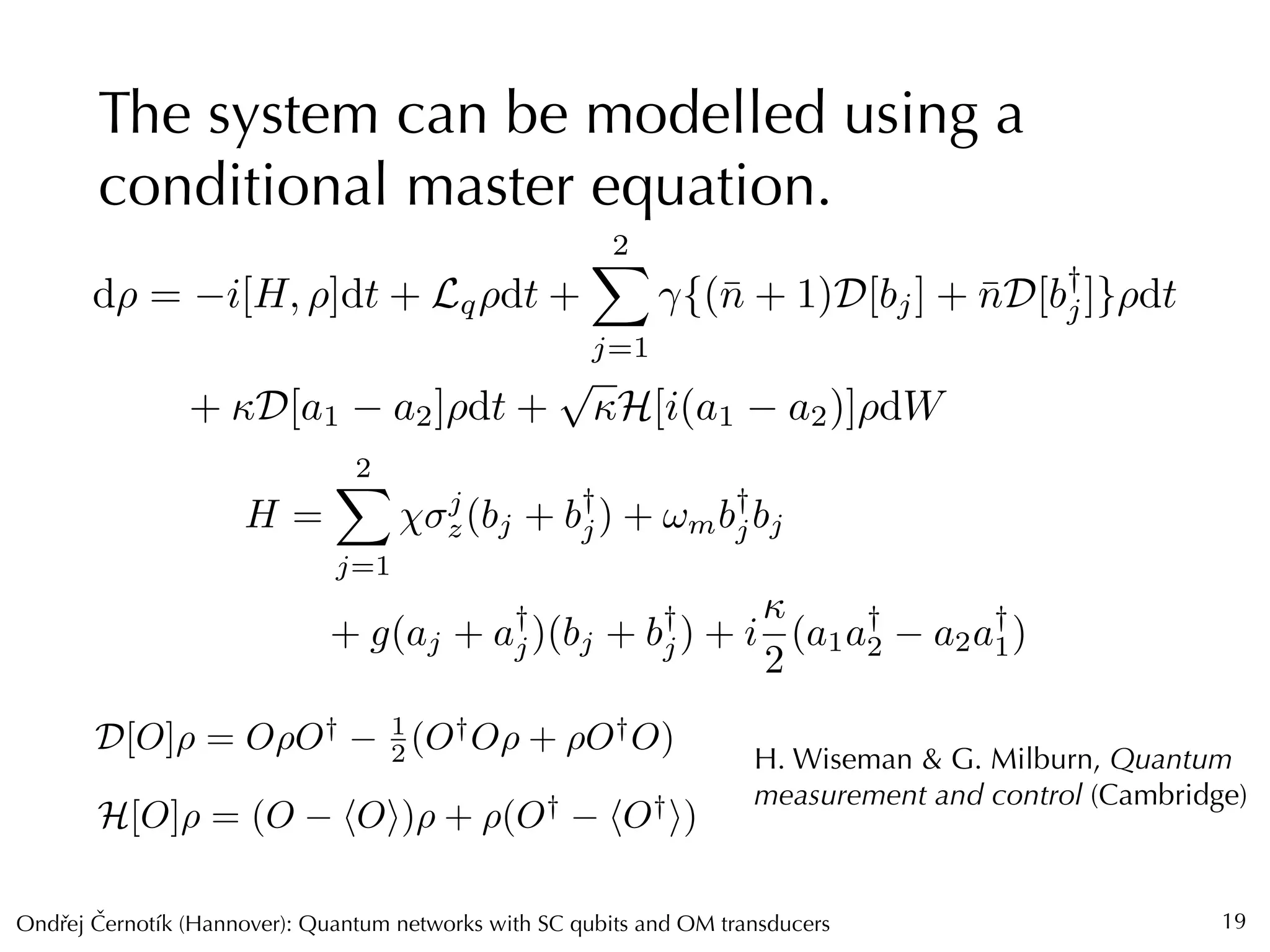 Ondrej Cernotík (Hannover): Quantum networks with SC qubits and OM transducersˇˇ
The system can be modelled using a
conditional master equation.
19
D[O]⇢ = O⇢O† 1
2 (O†
O⇢ + ⇢O†
O)
H[O]⇢ = (O hOi)⇢ + ⇢(O†
hO†
i)
H. Wiseman & G. Milburn, Quantum
measurement and control (Cambridge)
d⇢ = i[H, ⇢]dt + Lq⇢dt +
2X
j=1
{(¯n + 1)D[bj] + ¯nD[b†
j]}⇢dt
+ D[a1 a2]⇢dt +
p
H[i(a1 a2)]⇢dW
H =
2X
j=1
j
z(bj + b†
j) + !mb†
jbj
+ g(aj + a†
j)(bj + b†
j) + i

2
(a1a†
2 a2a†
1)
 