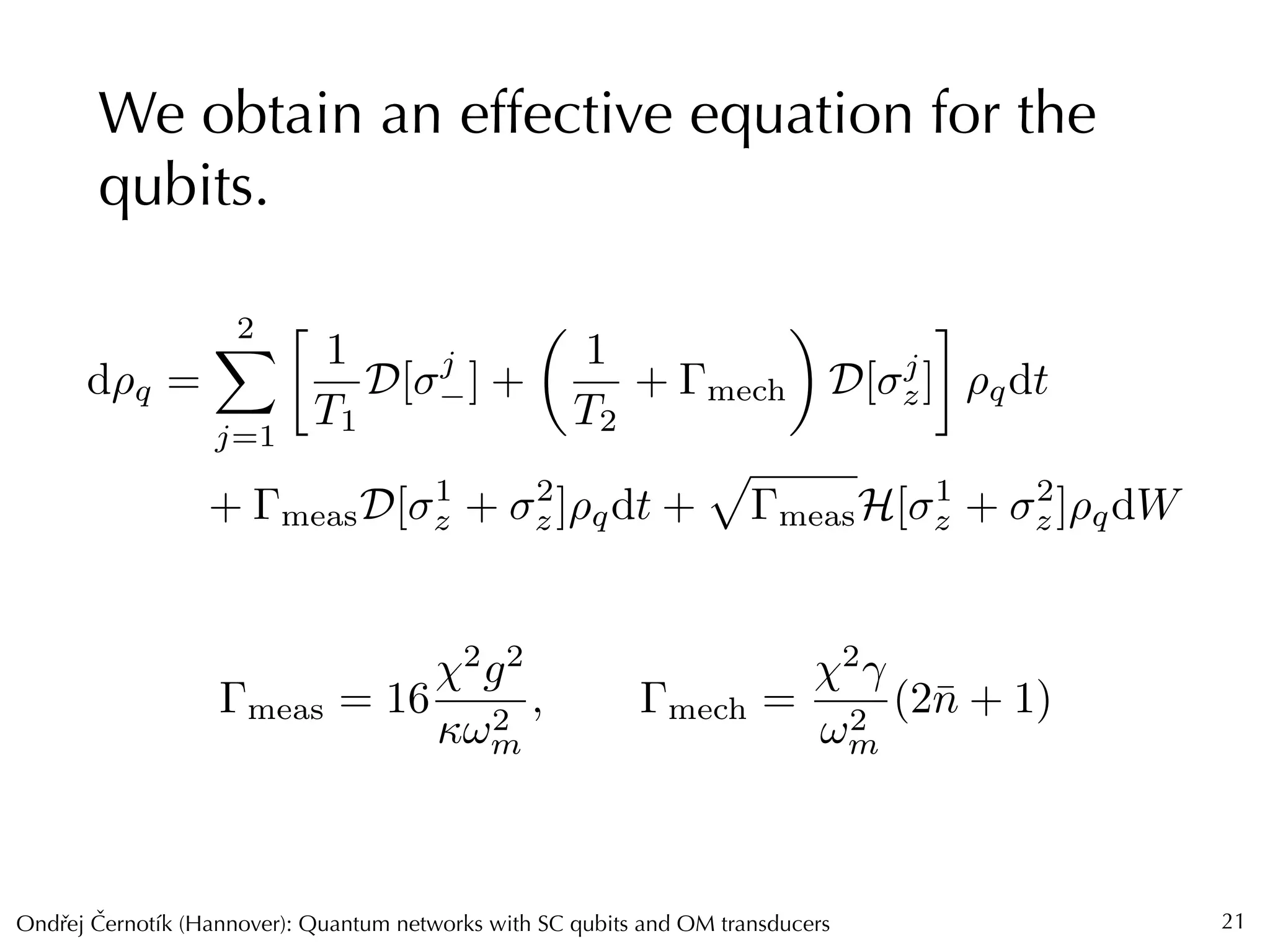 Ondrej Cernotík (Hannover): Quantum networks with SC qubits and OM transducersˇˇ
We obtain an effective equation for the
qubits.
21
d⇢q =
2X
j=1

1
T1
D[ j
] +
✓
1
T2
+ mech
◆
D[ j
z] ⇢qdt
+ measD[ 1
z + 2
z]⇢qdt +
p
measH[ 1
z + 2
z]⇢qdW
meas = 16
2
g2
!2
m
, mech =
2
!2
m
(2¯n + 1)
 