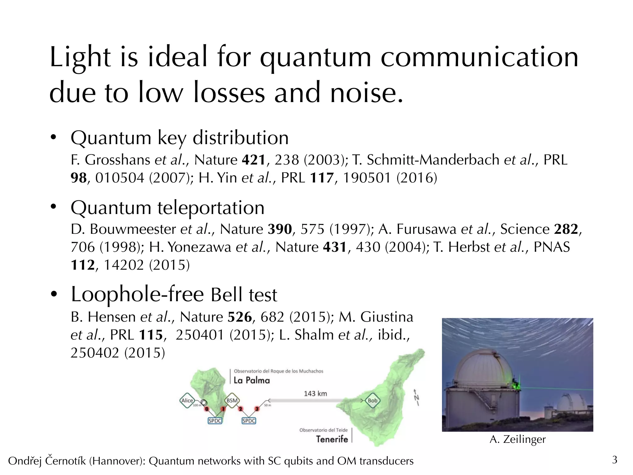 Ondrej Cernotík (Hannover): Quantum networks with SC qubits and OM transducersˇˇ
Light is ideal for quantum communication
due to low losses and noise.
3
• Quantum key distribution 
F. Grosshans et al., Nature 421, 238 (2003); T. Schmitt-Manderbach et al., PRL
98, 010504 (2007); H. Yin et al., PRL 117, 190501 (2016)
• Quantum teleportation 
D. Bouwmeester et al., Nature 390, 575 (1997); A. Furusawa et al., Science 282,
706 (1998); H. Yonezawa et al., Nature 431, 430 (2004); T. Herbst et al., PNAS
112, 14202 (2015)
• Loophole-free Bell test 
B. Hensen et al., Nature 526, 682 (2015); M. Giustina  
et al., PRL 115, 250401 (2015); L. Shalm et al., ibid.,  
250402 (2015)
A. Zeilinger
 