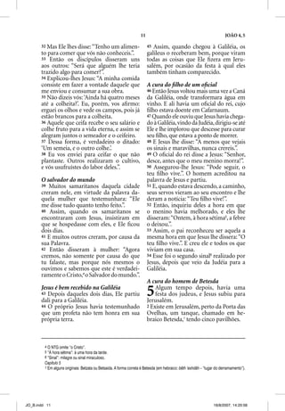 11                                                  JOÃO 4, 5

       32 Mas Ele lhes disse: “Tenho um alimen-                          45 Assim, quando chegou à Galiléia, os
       to para comer que vós não conheceis.”.                            galileus o receberam bem, porque viram
       33 Então os discípulos disseram uns                               todas as coisas que Ele ﬁzera em Jeru-
       aos outros: “Será que alguém lhe teria                            salém, por ocasião da festa à qual eles
       trazido algo para comer?”.                                        também tinham comparecido.
       34 Explicou-lhes Jesus: “A minha comida
       consiste em fazer a vontade daquele que                           A cura do ﬁlho de um oﬁcial
       me enviou e consumar a sua obra.                                  46 Então Jesus voltou mais uma vez a Caná
       35 Não dizeis vós: ‘Ainda há quatro meses                         da Galiléia, onde transformara água em
       até a colheita?’. Eu, porém, vos aﬁrmo:                           vinho. E ali havia um oﬁcial do rei, cujo
       erguei os olhos e vede os campos, pois já                         ﬁlho estava doente em Cafarnaum.
       estão brancos para a colheita.                                    47 Quando ele ouviu que Jesus havia chega-
       36 Aquele que ceifa recebe o seu salário e                        do à Galiléia, vindo da Judéia, dirigiu-se até
       colhe fruto para a vida eterna, e assim se                        Ele e lhe implorou que descesse para curar
       alegram juntos o semeador e o ceifeiro.                           seu ﬁlho, que estava a ponto de morrer.
       37 Dessa forma, é verdadeiro o ditado:                            48 E Jesus lhe disse: “A menos que vejais
       ‘Um semeia, e o outro colhe.’.                                    os sinais e maravilhas, nunca crereis.”.
       38 Eu vos enviei para ceifar o que não                            49 O oﬁcial do rei disse a Jesus: “Senhor,
       plantaste. Outros realizaram o cultivo,                           desce, antes que o meu menino morra!”.
       e vós usufruístes do labor deles.”.                               50 Assegurou-lhe Jesus: “Pode seguir, o
                                                                         teu ﬁlho vive.”. O homem acreditou na
       O salvador do mundo                                               palavra de Jesus e partiu.
       39 Muitos samaritanos daquela cidade                              51 E, quando estava descendo, a caminho,
       creram nele, em virtude da palavra da-                            seus servos vieram ao seu encontro e lhe
       quela mulher que testemunhara: “Ele                               deram a notícia: “Teu ﬁlho vive!”.
       me disse tudo quanto tenho feito.”.                               52 Então, inquiriu deles a hora em que
       40 Assim, quando os samaritanos se                                o menino havia melhorado, e eles lhe
       encontraram com Jesus, insistiram em                              disseram: “Ontem, à hora sétima5, a febre
       que se hospedasse com eles, e Ele ﬁcou                            o deixou.”.
       dois dias.                                                        53 Assim, o pai reconheceu ser aquela a
       41 E muitos outros creram, por causa da                           mesma hora em que Jesus lhe dissera: “O
       sua Palavra.                                                      teu ﬁlho vive.”. E creu ele e todos os que
       42 Então disseram à mulher: “Agora                                viviam em sua casa.
       cremos, não somente por causa do que                              54 Esse foi o segundo sinal6 realizado por
       tu falaste, mas porque nós mesmos o                               Jesus, depois que veio da Judéia para a
       ouvimos e sabemos que este é verdadei-                            Galiléia.
       ramente o Cristo,4 o Salvador do mundo.”.
                                                                         A cura do homem de Betesda
       Jesus é bem recebido na Galiléia
       43 Depois daqueles dois dias, Ele partiu
       dali para a Galiléia.
                                                                         5   Algum tempo depois, havia uma
                                                                             festa dos judeus, e Jesus subiu para
                                                                         Jerusalém.
       44 O próprio Jesus havia testemunhado                             2 Existe em Jerusalém, perto da Porta das
       que um profeta não tem honra em sua                               Ovelhas, um tanque, chamado em he-
       própria terra.                                                    braico Betesda,1 tendo cinco pavilhões.



         4 O NTG omite “o Cristo”.
         5 “À hora sétima”: à uma hora da tarde.
         6 “Sinal”: milagre ou sinal miraculoso.
         Capítulo 5
         1 Em alguns originais: Betzata ou Betsaida. A forma correta é Betesda (em hebraico: bêth ‘eshdâh – “lugar do derramamento”).




JO_B.indd 11                                                                                                     16/8/2007, 14:20:56
 