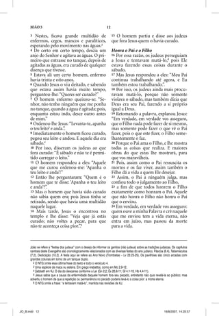 JOÃO 5                                                       12

      3  Nestes, ﬁcava grande multidão de                               15O homem partiu e disse aos judeus
      enfermos, cegos, mancos e paralíticos,                            que fora Jesus quem o havia curado.
      esperando pelo movimento nas águas.2
      4 De certo em certo tempo, descia um                              Honra o Pai e o Filho
      anjo do Senhor e agitava as águas. O pri-                         16 Por essa razão, os judeus perseguiam
      meiro que entrasse no tanque, depois de                           a Jesus e tentavam matá-lo,6 pois Ele
      agitadas as águas, era curado de qualquer                         estava fazendo essas coisas durante o
      doença que tivesse.                                               sábado.
      5 Estava ali um certo homem, enfermo                              17 Mas Jesus respondeu a eles: “Meu Pai
      havia trinta e oito anos.                                         continua trabalhando até agora, e Eu
      6 Quando Jesus o viu deitado, e sabendo                           também estou trabalhando.”.
      que estava assim havia muito tempo,                               18 Por isso, os judeus ainda mais procu-
      perguntou-lhe: “Queres ser curado?”                               ravam matá-lo, porque não somente
      7 O homem enfermo queixou-se: “Se-                                violava o sábado, mas também dizia que
      nhor, não tenho ninguém que me ponha                              Deus era seu Pai, fazendo a si próprio
      no tanque, quando a água é agitada; pois,                         igual a Deus.
      enquanto estou indo, desce outro antes                            19 Retomando a palavra, explanou Jesus:
      de mim.”                                                          “Em verdade, em verdade vos asseguro,
      8 Ordenou-lhe Jesus: “Levanta-te, apanha                          que o Filho nada pode fazer de si mesmo,
      o teu leito3 e anda.”.                                            mas somente pode fazer o que vê o Pai
      9 Imediatamente o homem ﬁcou curado,                              fazer, pois o que este ﬁzer, o Filho seme-
      pegou seu leito e andou. E aquele dia era                         lhantemente o faz.
      sábado.4                                                          20 Porque o Pai ama o Filho, e lhe mostra
      10 Por isso, disseram os judeus ao q
                                 j          que                         todas as coisas que realiza. E maiores
      fora curado: “É sábado e não te é permi-                          obras do que estas lhe mostrará, para
      tido carregar o leito.”                                           que vos maravilheis.
      11 O homem respondeu a eles: “Aquele                              21 Pois, assim como o Pai ressuscita os
      que me curou ordenou-me: ‘Apanha o                                mortos e os faz viver, assim também o
      teu leito e anda’!”                                               Filho dá a vida a quem Ele desejar.
      12 Então lhe perguntaram: “Quem é o                               22 Assim, o Pai a ninguém julga, mas
      homem que te disse: ‘Apanha o teu leito                           conﬁou todo o julgamento ao Filho,
      e anda’?”.                                                        23 a ﬁm de que todos honrem o Filho
      13 Mas o homem que havia sido curado                              exatamente como honram o Pai. Aquele
      não sabia quem era; pois Jesus tinha se                           que não honra o Filho não honra o Pai
      retirado, sendo que havia uma multidão                            que o enviou.
      naquele lugar.                                                    24 Em verdade, em verdade vos asseguro:
      14 Mais tarde, Jesus o encontrou no                               quem ouve a minha Palavra e crê naquele
      templo e lhe disse: “Veja que já estás                            que me enviou tem a vida eterna, não
      curado; não voltes a pecar, para que                              entra em juízo, mas passou da morte
      não te aconteça coisa pior.”.5                                    para a vida.



      João se refere a “festas dos judeus” com o desejo de informar os gentios (não judeus) sobre as tradições judaicas. Os capítulos
      centrais deste Evangelho são cronologicamente relacionados com as diversas festas do ano judaico. Páscoa (6.4), Tabernáculos
      (7.2), Dedicação (10.2). A festa aqui se refere ao Ano Novo (Trombetas – Lv 23.23-25). Os pavilhões são cinco arcadas com
      grandes colunas em torno de um tanque duplo.
        2 O NTG omite essa última frase do texto e todo o versículo 4.
        3 Uma espécie de maca ou esteira. Em grego krabattos, como em Mc 2.9-12.
        4 Sabbath em KJ. O dia do descanso conforme a Lei (Gn 2.2; Êx 20.8-11; Gl 4.1-10; Hb 4.4-11).
        5 Jesus sabia que a causa da enfermidade daquele homem fora seu pecado, entretanto não quis revelá-la ao público; mas
      advertiu o homem de que a repetição ou permanência no pecado poderia levá-lo a coisa pior: a morte eterna.
        6 O NTG omite a frase: “e tentavam matá-lo”, mantida nas revisões de KJ.




JO_B.indd 12                                                                                                      16/8/2007, 14:20:57
 