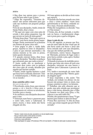 JOÃO 6                                                        14

      6 Mas disse isso apenas para o provar,                             18 O mar agitava-se devido ao forte vento
      pois Ele bem sabia o que ia fazer.                                 que soprava.
      7 Filipe lhe respondeu: “Duzentos de-                              19 Quando eles haviam remado uns vinte
      nários1 não seriam suﬁcientes para que                             e cinco a trinta estádios,4 viram Jesus
      cada um recebesse um pequeno pedaço                                aproximando-se do barco, andando so-
      de pão.”.                                                          bre o mar, e ﬁcaram amedrontados.
      8 Um de seus discípulos, André, irmão de                           20 Mas Ele tranqüilizou-os dizendo: “Sou
      Simão Pedro, disse a Jesus:                                        eu! Não temais.”.
      9 “Há aqui um rapaz com cinco pães de                              21 Então, eles, de boa vontade, o recebe-
      cevada e dois peixes pequenos; mas de                              ram no barco, e imediatamente chega-
      que servem no meio de tanta gente?”.                               ram à praia para a qual se dirigiam.
      10 Então Jesus disse: “Fazei que o povo se
      assente”; pois havia muita grama naque-                            Jesus é o pão do céu
      le lugar. Assim, assentaram-se os homens                           22 No dia seguinte, as pessoas que ﬁca-
      em número de quase cinco mil.2                                     ram do outro lado do mar viram que ali
      11 Jesus pegou os pães e, tendo dado                               não havia senão um barco e Jesus não
      graças, repartiu-os entre os discípulos,3                          havia entrado nele com seus discípulos,
      e para os que estavam assentados; e da                             mas que eles tinham partido sós.
      mesma maneira se fez com os peixes,                                23 Entretanto, outros barcos chegaram
      tanto quanto desejaram.                                            de Tiberíades, próximo do lugar onde o
      12 E quando estavam fartos, disse Jesus                            povo havia comido o pão, após o Senhor
      aos seus discípulos: “Recolhei os pedaços                          haver dado graças.
      que sobraram, para que nada se perca.”.                            24 Quando as pessoas da multidão perce-
      13 Assim sendo, eles os ajuntaram e                                beram que Jesus não estava ali nem seus
      encheram doze cestos com os pedaços                                discípulos, entraram em seus barcos e
      dos cinco pães de cevada, deixados por                             partiram para Cafarnaum à procura de
      aqueles que haviam comido.                                         Jesus.
      14 Então, vendo aqueles homens o sinal                             25 E, tendo-o encontrado do outro lado
      que Jesus havia realizado, disseram: “Este                         do mar, perguntaram-lhe: “Mestre, quan-
      é, verdadeiramente, o Profeta que devia                            do chegaste aqui?”
      vir ao mundo.”.                                                    26 Jesus respondeu a eles assim: “Em
                                                                         verdade, em verdade vos aﬁrmo: vós me
      Jesus caminha sobre o mar                                          buscais não porque vistes os sinais, mas
      Mt 14.22-33; Mc 6.45-52                                            porque comestes os pães e vos fartastes.
      15 Percebendo, então, Jesus, que  estavam                          27 Trabalhai, não pelo alimento que se
      prestes a vir e levá-lo à força para o                             perde, mas pela comida que permanece
      proclamarem rei, retirou-se novamente,                             para a vida eterna, alimento que o Filho
      sozinho, para o monte.                                             do homem vos dará; pois Deus, o Pai,
      16 Ao anoitecer, seus discípulos desceram                          colocou o seu selo5 sobre Ele.”
      para o mar.                                                        28 Então, eles questionaram a Jesus: “O que
      17 Entraram num barco e passaram para                              faremos para realizar as obras de Deus?”
      o outro lado, rumo a Cafarnaum. Já                                 29 Jesus lhes asseverou: “A obra de Deus
      estava escuro, e Jesus ainda não havia                             é esta: que creiais naquele que por Ele foi
      chegado até eles.                                                  enviado.”



          1 Denário: moeda romana de prata, equivalente a um dia de trabalho braçal.
          2 Era um costume judaico contar apenas os homens.
          3 O NTG omite “entre os discípulos, e para os”.
          4 Entre cinco e seis quilômetros.
          5 Selar (esphragisen em grego). O Pai abençoa o Filho com seu Espírito: a Trindade em plena ação na pessoa de Jesus.




JO_B.indd 14                                                                                                     16/8/2007, 14:20:58
 