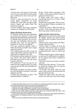 JOÃO 6, 7                                                     16

      57 Assim como o Pai, que vive, me enviou                           68 Mas Simão Pedro respondeu a Ele:
      e Eu vivo por causa do Pai, assim aquele                           “Senhor14, para quem iremos? Tu tens as
      que se alimenta de mim viverá por mi-                              palavras de vida eterna.
      nha causa.                                                         69 Sendo assim, nós temos crido e
      58 Este é o pão que desceu do céu. De                              reconhecido que Tu és o Cristo, o Filho
      modo algum comparável ao maná                                      do Deus Vivo.”.15
      comido por vossos pais, que agora estão                            70 Então Jesus acrescentou: “Não vos esco-
      mortos. Aquele que comer deste Pão                                 lhi, Eu, aos doze? Todavia, um dentre vós
      viverá para sempre.”.                                              é um diabo.”.16
      59 Essas verdades disse Jesus, enquanto                            71 Falava de Judas, o ﬁlho de Simão Is-
      ensinava na sinagoga em Cafarnaum.                                 cariotes.17 Este, ainda que fosse um dos
                                                                                   7

                                                                         doze, mais tarde o haveria de trair.
      Muitos discípulos deixam Jesus
      60 Portanto, muitos dos seus discípulos,                           A falta de fé dos irmãos de Jesus
      ao ouvirem isso, disseram: “Dura é essa
      declaração.Quempoderácompreendê-la?”.
      61 Quando Jesus percebeu, em seu ínti-
                                                                         7   Depois desses fatos, Jesus andou pela
                                                                             Galiléia, porque não queria passar
                                                                         pela Judéia, pois os judeus1 procuravam
      mo, que seus discípulos estavam mur-                               matá-lo.
      murando por causa de suas palavras,                                2 Nessa ocasião, a festa judaica dos Taber-
      inquiriu-os: “Isso vos escandaliza?12                              náculos estava próxima.
      62 O que acontecerá quando virdes o                                3 Sendo assim, os irmãos de Jesus lhe
      Filho do homem ascender13 para o lugar                             disseram: “Parte deste lugar e vai para
      onde estava antes?                                                 a Judéia, para que os teus discípulos,
      63 É o Espírito quem dá vida; a carne em                           semelhantemente, vejam as obras que
      nada se aproveita; as palavras que Eu vos                          fazes.
      tenho dito são Espírito e são vida.                                4 Porque ninguém age às ocultas enquan-
      64 Entretanto, existem alguns de vós que                           to procura ser publicamente reconheci-
      não crêem.”. Pois Jesus sabia, desde o                             do. Se realizas estas obras, manifesta-te
      princípio, quais eram os que não criam                             ao mundo.”.
      e quem o iria trair.
        q                                                                5 Pois nem mesmo seus irmãos acredita-
      65 E continuou: “É por isso que Eu vos                             vam nele.
      tenho dito que ninguém pode vir a mim,                             6 Então Jesus lhes aﬁrmou: “O meu tem-
      a não ser que isso lhe seja concedido por                          po ainda não chegou; para vós, porém,
      meu Pai.”.                                                         qualquer hora é correta.
      66 Daquele momento em diante, muitos                               7 O mundo não pode odiar-vos, mas
      dos seus discípulos recuaram e não mais                            odeia a mim, pois Eu dou testemunho de
      andaram com Ele.                                                   que suas obras são más.
      67 Então Jesus interpelou os doze: “Vós                            8 Podeis vós subir à festa. Eu, neste mo-
      também desejais ir embora?”.                                       mento, não subo para essa festa, porque



        12 A palavra escandalizar (ofender, como em KJ) é derivada de um vocábulo grego skadalizei que significa “fazer tropeçar”.
      Assim, Cristo serviu de “pedra de tropeço” para Israel como fora profetizado (Is 8.14,15).
        13 “Ascender” (voltar à fonte ou origem) como em KJ. A ascensão de Cristo (3.13).
        14 Senhor (kurios em grego). Na Septuaginta, a autoridade e o poder de Deus (Yahweh).
        15 O NTG traz: “Tu és o Santo de Deus.” A KJ acompanha, neste caso, o Textus Receptus como está em Mt 16.16.
        16 Diabo; em grego, diabolos: difamador, caluniador ou falso acusador. Aqui é provável que Jesus tenha usado o termo
      hebraico/aramaico, um servo (demônio) de Satanás: sattan (adversário).
        17 Jesus e sua Igreja sofrem com os traidores (6.64; 13.27). Iscariotes (em hebraico‘îsh qe riyyôth) significa simplesmente “o
      homem de Queriote”, uma localidade da Judéia (Js 15.25), de onde Judas e seu pai Simão vieram.
        Capítulo 7
        1 Judeus aqui se refere aos habitantes da Judéia (ioudaioi). As autoridades governantes.




JO_B.indd 16                                                                                                       16/8/2007, 14:21:00
 