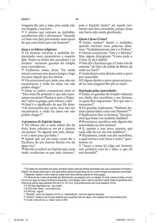 JOÃO 7                                                       18

      ninguém lhe pôs a mão, pois ainda não                             pois o Espírito Santo15 até aquele mo-
      era chegada a sua hora.                                           mento não fora concedido, porque Jesus
      31 E muitos que estavam na multidão,                              não havia sido ainda gloriﬁcado.
      acreditaram nele e aﬁrmaram: “Quando
      o Cristo vier, fará, porventura, mais sinais                      Quem é Jesus Cristo?
      do que esses feitos por este homem?”.                             40 Então, muitos16 dentre a multidão,
                                                                        quando ouviram essas palavras, disse-
      Jesus e os líderes religiosos                                     ram: “Verdadeiramente este é o Profeta.”
      32 Os fariseus ouviram a multidão fo-                             41 Outros concluíram: “Este é o Messias.”
      mentando esses comentários a respeito                             Mas, alguns divergiram: “Como pode o
      dele. Então os chefes dos sacerdotes e os                         Cristo vir da Galiléia?
      fariseus11 enviaram guardas do templo                             42 Não diz a Escritura que o Cristo virá da
      para o prenderem.                                                 semente17 de Davi, da cidade de Belém, de
                                                                                 7

      33 Exclamou, então, Jesus: “Eu ainda                              onde era Davi?”.
      estarei convosco por pouco tempo e logo                           43 Assim houve uma divisão entre o povo
      irei para Aquele que me enviou.                                   por causa dele.
      34 Vós procurareis por mim, mas não me                            44 E alguns dentre o povo quiseram pren-
      encontrareis; e onde Eu estou vós não                             dê-lo, mas ninguém lhe pôs as mãos.
      podeis chegar.”
      35 Então os judeus comentaram entre si:                           Rejeitado pelas autoridades
      “Para onde Ele pretende ir, que não o pos-                        45 Então, os guardas do templo voltaram
      samos encontrar? Planeja ir para a Disper-                        aos chefes dos sacerdotes e aos fariseus,
      são12 entre os gregos, para ensinar a eles?                       os quais lhes inquiriram: “Por que não o
      36 Qual é o signiﬁcado do que Ele disse:                          trouxestes?”.
      ‘Vós procurareis por mim, mas não me                              46 Os guardas explicaram: “Nenhum ho-
      encontrareis; e onde Eu estou vós não                             mem jamais falou como este Homem!”.18
      podeis chegar’?”.                                                 47 Replicaram-lhes os fariseus: “Será pos-
                                                                        sível que fostes vós também iludidos?
      A promessa do Espírito Santo                                      48 Porventura, acreditou nele alguém das
      37 No último dia, o mais solene dia da                            autoridades ou dos fariseus?
      festa, Jesus colocou-se em pé e clamou                            49 E, quanto a esse povo comum, que
      em pranto: “Se alguém tem sede, deixai-                           nada sabe da Lei, são uns malditos!”.
      o vir a mim para que beba.13                                      50 Nicodemos, sendo um dos sacerdotes,
      38 Aquele que crê em mim, como diz a                              o qual estivera com Jesus à noite,19 ques-
      Escritura, do seu interior ﬂuirão rios de                         tionou-os:
      água viva.”.                                                      51 “Acaso a nossa lei julga um homem,
      39 Mas Ele se referiu ao Espírito que, mais                       sem primeiro ouvi-lo e saber o que ele
      tarde, receberiam os que nele cressem;14                          está fazendo?”.



        11 Os chefes dos sacerdotes (em grego: archiereis) faziam parte das famílias sacerdotais mais ricas e poderosas e formavam o
      Sinédrio. Os fariseus pertenciam a uma seita política radical na observância da Lei, e eram inimigos dos saduceus (sacerdotes).
        12 Dispersão: regiões a norte e oeste da Judéia onde havia colônias judaicas em terras gregas.
        13 O último dia era o oitavo dia da festa dos Tabernáculos e era sagrado como um sábado. Em todo o tempo da festa, um jarro
      de ouro com água do tanque de Siloé era derramado, como libação, sobre o altar do sacrifício matinal. Cristo se apresenta como
      a Rocha da qual flui água salvadora (Nm 20.2-13; 1Co 10.4). Uma profecia sobre sua morte expiatória (19.34).
        14 O TM (Texto Majoritário) traz: “que creram”.
        15 O NTG omite “Santo”, como está em KJ.
        16 O NTG traz: “alguns”.
        17 “Semente”, como nos originais e em KJ, ou “descendência”, como em algumas traduções.
        18 “Homem!”: ênfase ao ser humano especial que os guardas viram em Jesus; como aparece nas novas versões de KJ.
        19 “À noite” como em KJ, ou “antes” como no NTG.




JO_B.indd 18                                                                                                      16/8/2007, 14:21:01
 