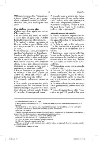 19                                                 JOÃO 7, 8

       52 Eles responderam-lhe: “És igualmen-                           10 Quando Jesus se ergueu, não vendo
       te tu um galileu? Procura e verás que ne-                        a ninguém mais, além da mulher, disse
       nhum profeta se levantou20 na Galiléia.”.                        a ela: “Mulher, onde estão aqueles teus8
       53 Depois disso, cada um foi para a sua                          acusadores? Ninguém te condenou?”.
       casa.21                                                          11 Disse ela: “Ninguém,9 Senhor.” E assim
                                                                        lhe disse Jesus: “Nem Eu te condeno;
       Uma adúltera encontra a Luz                                      podes ir e não peques mais.”.10

       8    Entretanto, Jesus seguiu para o mon-
            te das Oliveiras.
       2 Ao amanhecer, Ele voltou ao templo,
                                                                        Jesus defende seu testemunho
                                                                        12 Falando novamente ao povo, disse Je-
       e todo o povo achegava-se ao seu redor.                          sus: “Eu sou a luz do mundo; aquele que
       Então, Ele se assentou e lhes ensinava.                          me segue, não andará em trevas, mas terá
       3 Os escribas1 e fariseus trouxeram até                          a luz da vida.”.
       Ele uma mulher surpreendida em adul-                             13 Os fariseus, todavia, lhe indagaram:
       tério. Forçaram-na a ﬁcar em pé no meio                          “Tu dás testemunho a respeito de ti
       de todos,                                                        mesmo; logo o teu testemunho não é
       4 e disseram a Ele: “Mestre, esta mulher foi                     válido.”.
       apanhada2 em ﬂagrante ato de adultério.
                 a                                                      14 Respondeu Jesus, assegurando-lhes:
       5 Assim sendo, Moisés, na Lei,3 nos man-                         “Ainda que Eu testiﬁque de mim mesmo,
       dou que tais mulheres sejam apedrejadas.                         o meu testemunho é verdadeiro, pois sei
       Todavia, tu, que dizes a este respeito?”.                        de onde vim e para onde vou. Todavia,
       6 Eles falavam assim para prová-lo e terem                       vós não sabeis de onde venho e para
       alguma coisa de que o acusar.4 Mas Jesus,                        onde vou.
       inclinando-se, escrevia na terra com o                           15 Vós julgais de acordo com a carne; Eu
       dedo, como se não tivesse ouvido.5                               a ninguém julgo.
       7 Porque insistiram na pergunta, Ele                             16 E mesmo que Eu julgue, o meu julga-
       se levantou6 e lhes disse: “Aquele que                           mento é verdadeiro, pois não estou só,
       dentre vós estiver sem pecado seja o                             mas Eu estou com o Pai, que me enviou.
       primeiro a lhe atirar uma pedra.”.                               17 Está igualmente escrito na vossa lei
       8 E, novamente, inclinou-se e escrevia na                        que o testemunho de duas pessoas é
       terra.                                                           verdadeiro.
       9 Então, aqueles que ouviram isso, sendo                         18 Eu testemunho sobre mim mesmo; e
       convencidos por suas consciências,7 foram                        o Pai, que me enviou, testemunha a meu
       se retirando um por um, começando pelos                          favor.”.
       mais velhos até o último. Jesus foi deixado                      19 Então, eles perguntaram a Ele: “Onde
       só, e a mulher ﬁcou em pé onde estava.                           está o teu pai?”. Respondeu-lhes Jesus:



         20 Levantar, aparecer ou, como no NTG, surgir.
         21 Muitos manuscritos não trazem Jo 7.53 a 8.11. Todavia, mais de 900 manuscritos apresentam todo o texto como em KJ.
          Capítulo 8
          1 Escriba: doutor da Lei entre os judeus, com a responsabilidade de copiar os originais bíblicos sem erros ou alterações.
          2 “Apanhada”: como em KJ; ou como no TM: “encontrada”, ou ainda, “surpreendida”.
          3 A MDT traz: “em nossa Lei”.
          4 Se Jesus discordasse, estaria contra Moisés; concordando, seria um subversivo, pois só Roma poderia condenar alguém à
       pena de morte. Além disso, Jesus afirmara que viera para a salvação dos pecadores.
          5 “Como se não tivesse ouvido” em KJ, mas não consta do NTG e no TM
          6 A MDT traz: “Ele olhou para cima.” Em KJ aparece como no NTG.
          7 O NTG e o TM omitem: “sendo convencidos por suas consciências”.
          8 O NTG omite: “não vendo a ninguém mais” e “teus”.
          9 Não houve condenação por falta de acusadores sem culpa. Como Jesus nunca pecou (8.46), tomou os pecados dela sobre
       si e a perdoou (Rm 8.1-3).
          10 O TM acrescenta: “de agora em diante”.




JO_B.indd 19                                                                                                   16/8/2007, 14:21:02
 