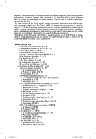 temporária com a finalidade de salvar o ser humano das amarras do pecado, da condenação eterna
       e restaurá-lo à comunhão original e ideal com Deus (1.14), bem como a uma vida de santidade
       (estilo de vida em que a expressão sincera de adoração a Deus e amor ao próximo ocupam lugar
       de prioridade absoluta).
         Por meio exclusivo de Sua Graça, homens fracos e corrompidos encontraram a necessária qualifi-
       cação para serem habitados por Seu Espírito (14.20) e, finalmente, para terem acesso às “mansões
       eternas” (14.2,3). Em Sua própria pessoa, Jesus cumpre o sentido principal das grandes profecias
       bíblicas e todas as celebrações do Antigo Testamento. Jesus vence até mesmo a morte e a sepultura,
       e lega a todos os seus seguidores, de todos os tempos, uma notável herança para que Sua missão
       siga e seja completada até o final dos tempos, quando de Seu glorioso retorno.
         Estendendo-se de eternidade a eternidade, o quarto evangelho une o destino tanto de judeus
       como de gentios (todos os que não são judeus), como parte de toda a criação, à ressurreição do
       Cristo encarnado e crucificado. Nosso Logos Eterno.


         Esboço Geral de João
            1. A Encarnação do Filho de Deus: (1.1-18)
            2. A Apresentação do Filho de Deus: (1.19 – 4.54)
               A. Por João, o Batista: (1.19-34)
               B. Aos discípulos de João: (1.35-51)
               C. Em um casamento em Caná da Galiléia: (2.1-11)
               D. No Templo em Jerusalém: (2.12-25)
               E. A Nicodemos: (3.1-21)
               F. Por João, o Batista: (3.22-36)
               G. Para a mulher samaritana: (4.1-42)
               H. A um oficial em Cafarnaum: (4.43-54)
            3. Os debates do Filho de Deus: (5.1 – 12.50)
               A. Em uma festa em Jerusalém: (5.1-47)
                  1. O sinal de Betesda: (5.1-9)
                  2. A reação de todos: (5.10-18)
                  3. A pregação: (5.19-47)
               B. Durante a Páscoa na Galiléia: (6.1-71)
                  1. O sinal da multiplicação dos pães e peixes: (6.1-21)
                  2. A pregação: (6.22-40)
                  3. As reações: (6.41-71)
               C. Na Festa dos Tabernáculos em Jerusalém: (7.1-10.21)
                  1. Primeira discussão – a pregação: (7.1-29)
                  2. As reações: (7.30-36)
                  3. Segunda discussão – a pregação: (7.37-39)
                  4. As reações: (7.40-53)
                  5. Terceiro debate – os discursos: (8.1-58)
                  6. A resposta: (8.59)
                  7. Quarta discussão: o sinal (milagre): (9.1-12)
                  8. As reações: (9.13-41)
                  9. Quinta discussão: sobre o Bom Pastor: (10.1-18)
                 10. As reações: (10.19-21)
               D. Na Festa da Dedicação em Jerusalém: (10.22-42)
                  1. O discurso: (10.22-30)
                  2. A rejeição: (10.31-42)
               E. Em Betânia: (11.1 – 12.11)
                  1. O sinal da ressurreição de Lázaro: (11.1-44)
                  2. As reações: (11.45-57)
                  3. A unção por Maria: (12.1-8)
                  4. As reações: (12.9-11)
               F. Em Jerusalém: (12.12-50)
                  1. A entrada triunfal: (12.12-19)
                  2. A doutrina de Jesus: (12.20-50)




JO_B.indd 3                                                                              16/8/2007, 14:20:51
 