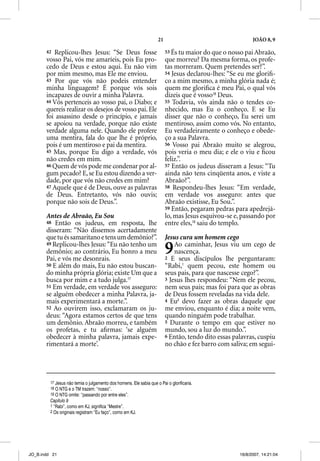21                                     JOÃO 8, 9

       42 Replicou-lhes Jesus: “Se Deus fosse                            53 És tu maior do que o nosso pai Abraão,
       vosso Pai, vós me amaríeis, pois Eu pro-                          que morreu? Da mesma forma, os profe-
       cedo de Deus e estou aqui. Eu não vim                             tas morreram. Quem pretendes ser?”.
       por mim mesmo, mas Ele me enviou.                                 54 Jesus declarou-lhes: “Se eu me gloriﬁ-
       43 Por que vós não p
                q                podeis entender                         co a mim mesmo, a minha glória nada é;
       minha linguagem? É porque vós sois                                quem me gloriﬁca é meu Pai, o qual vós
       incapazes de ouvir a minha Palavra.                               dizeis que é vosso18 Deus.
       44 Vós pertenceis ao vosso pai, o Diabo; e                        55 Todavia, vós ainda não o tendes co-
       quereis realizar os desejos de vosso pai. Ele                     nhecido, mas Eu o conheço. E se Eu
       foi assassino desde o princípio, e jamais                         disser que não o conheço, Eu serei um
       se apoiou na verdade, porque não existe                           mentiroso, assim como vós. No entanto,
       verdade alguma nele. Quando ele profere                           Eu verdadeiramente o conheço e obede-
       uma mentira, fala do que lhe é próprio,                           ço a sua Palavra.
       pois é um mentiroso e pai da mentira.                             56 Vosso pai Abraão muito se alegrou,
       45 Mas, porque Eu digo a verdade, vós                             pois veria o meu dia; e ele o viu e ﬁcou
       não credes em mim.                                                feliz.”.
       46 Quem de vós pode me condenar por al-                           57 Então os judeus disseram a Jesus: “Tu
       gum pecado? E, se Eu estou dizendo a ver-                         ainda não tens cinqüenta anos, e viste a
       dade, por que vós não credes em mim?                              Abraão?”.
       47 Aquele que é de Deus, ouve as palavras                         58 Respondeu-lhes Jesus: “Em verdade,
       de Deus. Entretanto, vós não ouvis;                               em verdade vos asseguro: antes que
       porque não sois de Deus.”.                                        Abraão existisse, Eu Sou.”.
                                                                         59 Então, pegaram pedras para apedrejá-
       Antes de Abraão, Eu Sou                                           lo, mas Jesus esquivou-se e, passando por
       48 Então os judeus, em resposta, lhe                              entre eles,19 saiu do templo.
       disseram: “Não dissemos acertadamente
       que tu és samaritano e tens um demônio?”.                         Jesus cura um homem cego
       49 Replicou-lhes Jesus: “Eu não tenho um
       demônio; ao contrário, Eu honro a meu
       Pai, e vós me desonrais.
                                                                         9   Ao caminhar, Jesus viu um cego de
                                                                             nascença.
                                                                         2 E seus discípulos lhe perguntaram:
       50 E além do mais, Eu não estou buscan-                           “Rabi,1 quem pecou, este homem ou
       do minha própria glória; existe Um que a                          seus pais, para que nascesse cego?”.
       busca por mim e a tudo julga.17                                   3 Jesus lhes respondeu: “Nem ele pecou,
       51 Em verdade, em verdade vos asseguro:                           nem seus pais; mas foi para que as obras
       se alguém obedecer a minha Palavra, ja-                           de Deus fossem reveladas na vida dele.
       mais experimentará a morte.”.                                     4 Eu2 devo fazer as obras daquele que
       52 Ao ouvirem isso, exclamaram os ju-                             me enviou, enquanto é dia; a noite vem,
       deus: “Agora estamos certos de que tens                           quando ninguém pode trabalhar.
       um demônio. Abraão morreu, e também                               5 Durante o tempo em que estiver no
       os profetas, e tu aﬁrmas: ‘se alguém                              mundo, sou a luz do mundo.”.
       obedecer à minha palavra, jamais expe-                            6 Então, tendo dito essas palavras, cuspiu
       rimentará a morte’.                                               no chão e fez barro com saliva; em segui-




         17 Jesus não temia o julgamento dos homens. Ele sabia que o Pai o glorificaria.
         18 O NTG e o TM trazem: “nosso”.
         19 O NTG omite: “passando por entre eles”.
         Capítulo 9
         1 “Rabi”, como em KJ, significa “Mestre”.
         2 Os originais registram “Eu faço”, como em KJ.




JO_B.indd 21                                                                                         16/8/2007, 14:21:04
 
