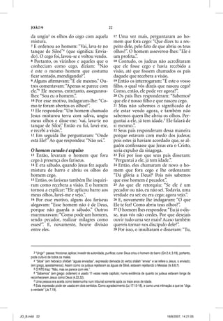 JOÃO 9                                                            22

      da ungiu3 os olhos do cego com aquela                                  17 Uma vez mais, perguntaram ao ho-
      mistura.                                                               mem que fora cego: “Que dizes tu a res-
      7 E ordenou ao homem: “Vai, lava-te no                                 peito dele, pelo fato de que abriu os teus
      tanque de Siloé”4 (que signiﬁca: Envia-                                olhos?”. O homem asseverou-lhes: “Ele é
      do). O cego foi, lavou-se e voltou vendo.                              um profeta.”.
      8 Portanto, os vizinhos e aqueles que o                                18 Contudo, os judeus não acreditaram
      conheciam como cego, diziam: “Não                                      que ele fosse cego e havia recebido a
      é este o mesmo homem que costuma                                       visão, até que fossem chamados os pais
      ﬁcar sentado, mendigando?”.
                           g                                                 daquele que recebera a visão.
                                                                                q      q
      9 Alguns aﬁrmavam: “É ele mesmo.” Ou-                                  19 Então os interrogaram: “É este o vosso
      tros comentavam: “Apenas se parece com                                 ﬁlho, o qual vós dizeis que nasceu cego?
      ele.”5 Ele mesmo, entretanto, assegurava-                              Como, então, ele pode ver agora?”.
      lhes: “Sou eu o homem.”.                                               20 Os pais lhes responderam: “Sabemos6
      10 Por esse motivo, indagaram-lhe: “Co-                                que ele é nosso ﬁlho e que nasceu cego.
      mo te foram abertos os olhos?”.                                        21 Mas não sabemos o significado de
      11 Ele respondeu: “Um homem chamado                                    ele estar vendo agora, e também não
      Jesus misturou terra com saliva, ungiu                                 sabemos quem lhe abriu os olhos. Per-
      meus olhos e disse-me: ‘vai, lava-te no                                guntai a ele, já tem idade.7 Ele falará de
      tanque de Siloé.’ Então eu fui, lavei-me,                              si mesmo.”.
      e recebi a visão.”.                                                    22 Seus pais responderam dessa maneira
      12 Em seguida lhe perguntaram: “Onde                                   porque estavam com medo dos judeus;
      está Ele?” Ao que respondeu: “Não sei.”.                               pois estes já haviam acordado que, se al-
                                                                             guém confessasse que Jesus era o Cristo,
      O homem curado é expulso                                               seria expulso da sinagoga.
      13 Então, levaram o homem que fora                                     23 Foi por isso que seus pais disseram:
      cego à presença dos fariseus.                                          “Perguntai a ele, já tem idade.”.
      14 E era sábado, quando Jesus fez aquela                               24 Então, eles chamaram de novo o ho-
      mistura de barro e abriu os olhos do                                   mem que fora cego e lhe ordenaram:
      homem cego.                                                            “Dá glória a Deus!8 Pois nós sabemos
      15 Então, os fariseus também lhe inquiri-                              que esse homem é pecador.”.
      ram como recebera a visão. E o homem                                   25 Ao que ele retorquiu: “Se ele é um
      tornou a explicar: “Ele aplicou barro aos                              pecador ou não, eu não sei. Todavia, uma
      meus olhos, lavei-me e vejo.”.                                         verdade eu sei: eu era cego; agora vejo.”.
      16 Por esse motivo, alguns dos fariseus                                26 E, novamente lhe indagaram: “O que
      alegavam: “Esse homem não é de Deus,                                   Ele te fez? Como abriu teus olhos?”.
      porque não guarda o sábado.” Outros                                    27 O homem lhes respondeu: “Eu já o dis-
      murmuravam: “Como pode um homem,                                       se, mas vós não credes. Por que desejais
      sendo pecador, realizar milagres como                                  ouvir tudo uma vez mais? Acaso também
      esses?”. E, novamente, houve divisão                                   quereis tornar-vos discípulo dele?”.
      entre eles.                                                            28 Por isso, o insultaram e disseram: “Tu,




        3 “Ungir”: passar, friccionar, aplicar, investir de autoridade, purificar, curar. Deus criou o homem do barro (Gn 2.4; 3.19), portanto,
      pode curá-lo de todos os males.
        4 “Siloé” (em hebraico shilôah “águas enviadas”, expressão derivada do verbo shâlah “enviar” e se refere a Jesus, o enviado;
      (em grego, apestalmenos). Assim como os judeus rejeitaram as águas de Siloé, estavam rejeitando o Messias (Is 8.6,7).
        5 O NTG traz: “Não, mas se parece com ele.”
        6 “Sabemos” (em grego: oidamen) é usado 11 vezes neste capítulo; numa evidência de quanto os judeus estavam longe de
      reconhecerem Jesus como Deus (4.22,32).
        7 Uma pessoa era aceita como testemunha num tribunal somente após os treze anos de idade.
        8 Esta expressão pode ser usada em dois sentidos. Como agradecimento (Lc 17.15-18), e como uma intimação a que se “diga
      a verdade” (Js 7.19).




JO_B.indd 22                                                                                                              16/8/2007, 14:21:05
 