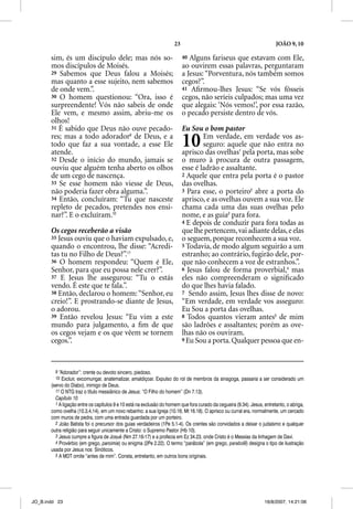 23                                                  JOÃO 9, 10

       sim, és um discípulo dele; mas nós so-                              40 Alguns fariseus que estavam com Ele,
       mos discípulos de Moisés.                                           ao ouvirem essas palavras, perguntaram
       29 Sabemos que Deus falou a Moisés;                                 a Jesus: “Porventura, nós também somos
       mas quanto a esse sujeito, nem sabemos                              cegos?”.
       de onde vem.”.                                                      41 Aﬁrmou-lhes Jesus: “Se vós fôsseis
       30 O homem questionou: “Ora, isso é                                 cegos, não seríeis culpados; mas uma vez
       surpreendente! Vós não sabeis de onde                               que alegais: ‘Nós vemos!’, por essa razão,
       Ele vem, e mesmo assim, abriu-me os                                 o pecado persiste dentro de vós.
       olhos!
       31 É sabido que Deus não ouve pecado-                               Eu Sou o bom pastor
       res; mas a todo adorador9 de Deus, e a
       todo que faz a sua vontade, a esse Ele
       atende.
                                                                           10      Em verdade, em verdade vos as-
                                                                                   seguro: aquele que não entra no
                                                                           aprisco das ovelhas1 pela porta, mas sobe
       32 Desde o início do mundo, jamais se                               o muro à procura de outra passagem,
       ouviu que alguém tenha aberto os olhos                              esse é ladrão e assaltante.
       de um cego de nascença.                                             2 Aquele que entra pela porta é o pastor
       33 Se esse homem não viesse de Deus,                                das ovelhas.
       não poderia fazer obra alguma.”.                                    3 Para esse, o porteiro2 abre a porta do
       34 Então, concluíram: “Tu que nasceste                              aprisco, e as ovelhas ouvem a sua voz. Ele
       repleto de pecados, pretendes nos ensi-                             chama cada uma das suas ovelhas pelo
       nar?”. E o excluíram.10                                             nome, e as guia3 para fora.
                                                                           4 E depois de conduzir para fora todas as
       Os cegos receberão a visão                                          que lhe pertencem, vai adiante delas, e elas
       35 Jesus ouviu que o haviam expulsado, e,                           o seguem, porque reconhecem a sua voz.
       quando o encontrou, lhe disse: “Acredi-                             5 Todavia, de modo algum seguirão a um
       tas tu no Filho de Deus?”.11                                        estranho; ao contrário, fugirão dele, por-
       36 O homem respondeu: “Quem é Ele,                                  que não conhecem a voz de estranhos.”.
       Senhor, para que eu possa nele crer?”.                              6 Jesus falou de forma proverbial,4 mas
       37 E Jesus lhe assegurou: “Tu o estás
                            g                                              eles não compreenderam o signiﬁcado
       vendo. É este que te fala.”.                                        do que lhes havia falado.
       38 Então, declarou o homem: “Senhor, eu                             7 Sendo assim, Jesus lhes disse de novo:
       creio!”. E prostrando-se diante de Jesus,                           “Em verdade, em verdade vos asseguro:
       o adorou.                                                           Eu Sou a porta das ovelhas.
       39 Então revelou Jesus: “Eu vim a este                              8 Todos quantos vieram antes5 de mim
       mundo para julgamento, a ﬁm de que                                  são ladrões e assaltantes; porém as ove-
       os cegos vejam e os que vêem se tornem                              lhas não os ouviram.
       cegos.”.                                                            9 Eu Sou a porta. Qualquer pessoa que en-




         9 “Adorador”: crente ou devoto sincero, piedoso.
         10 Excluir, excomungar, anatematizar, amaldiçoar. Expulso do rol de membros da sinagoga, passaria a ser considerado um
       (servo do Diabo), inimigo de Deus.
         11 O NTG traz o título messiânico de Jesus: “O Filho do homem” (Dn 7.13).
         Capítulo 10
         1 A ligação entre os capítulos 9 e 10 está na exclusão do homem que fora curado da cegueira (9.34). Jesus, entretanto, o abriga,
       como ovelha (10.3,4,14), em um novo rebanho: a sua Igreja (10.16; Mt 16.18). O aprisco ou curral era, normalmente, um cercado
       com muros de pedra, com uma entrada guardada por um porteiro.
         2 João Batista foi o precursor dos guias verdadeiros (1Pe 5.1-4). Os crentes são convidados a deixar o judaísmo e qualquer
       outra religião para seguir unicamente a Cristo: o Supremo Pastor (Hb 10).
         3 Jesus cumpre a figura de Josué (Nm 27.16-17) e a profecia em Ez 34.23, onde Cristo é o Messias da linhagem de Davi.
         4 Provérbio (em grego, paroimia) ou enigma (2Pe 2.22). O termo “parábola” (em grego, parabole) designa o tipo de ilustração
       usada por Jesus nos Sinóticos.
         5 A MDT omite “antes de mim”. Consta, entretanto, em outros bons originais.




JO_B.indd 23                                                                                                        16/8/2007, 14:21:06
 
