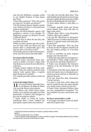 25                                         JOÃO 10, 11

       mas sim por blasfêmia, e porque, sendo                           4 Ao saber do ocorrido, disse Jesus: “Essa
       tu um simples homem, te fazes passar                             enfermidade não terminará em morte; mas
       por Deus.”.                                                      sim, para a glória de Deus, para que o Filho
       34 Jesus lhes contestou: “Não está escrito                       de Deus seja gloriﬁcado por meio dela.”.
       na vossa Lei: ‘Eu disse: sois deuses?’13                         5 E Jesus amava Marta, a irmã dela, e a
       35 Se Ele chamou ‘deuses’ àqueles a quem                         Lázaro.
       veio a Palavra de Deus (e a Escritura não                        6 Contudo, quando soube que Lázaro
       pode ser quebrada),                                              estava doente, ﬁcou mais dois dias no
       36 como vós dizeis daquele a quem o Pai                          lugar onde estava.
       santiﬁcou e enviou a esse mundo: ‘Tu                             7 Depois disso, falou a seus discípulos:
       blasfemas!’, porque vos declarei: ‘Eu Sou                        “Vamos voltar para a Judéia.”.
       o Filho de Deus?’                                                8 Ao que lhe advertiram os discípulos:
       37 Se não faço as obras de meu Pai, não                          “Rabi, há pouco os judeus tentaram ape-
       acreditais em mim.                                               drejar-te, e mesmo assim estás indo para
       38 Mas se as faço, mesmo que não acredi-                         lá outra vez?”.
       tais em mim, crede nas obras, para que                           9 Jesus lhes respondeu: “Não são doze
       possais saber e compreender que o Pai                            as horas do dia? Se alguém caminhar de
       está em mim, e Eu estou no Pai.”.                                dia, não tropeça, porque vê a luz deste
       39 Contudo, uma vez mais tentaram pren-                          mundo;
       dê-lo, mas Ele se livrou das mãos deles.                         10 mas, se caminhar na noite, tropeça,
                                                                        porque a luz não está nele.”.
       Os crentes além do Jordão                                        11 Tendo dito essas palavras, prosseguiu ex-
       40 Sendo assim, novamente Jesus atra-                            plicando-lhes: “Nosso amigo Lázaro dor-
       vessou o Jordão e foi para o lugar onde                          me, mas Eu vou até lá para despertá-lo.”.
       João batizava no início do seu ministério,                       12 Então seus discípulos lhe disseram:
       e ali ﬁcou.                                                      “Senhor, se ele está dormindo, vai ﬁcar
       41 Então, muitos vinham até Jesus, exal-                         melhor.”.
       tando: “João não realizou nenhum sinal;                          13 Entretanto, Jesus lhes havia falado da
       todavia, tudo quanto falou a respeito                            morte de Lázaro; mas os discípulos pen-
       deste Homem era verdade.”.                                       saram que Jesus estivesse se referindo ao
       42 E, naquele povoado, muitos creram em                          repouso do sono.
       Jesus.                                                           14 Ao que Jesus lhes disse claramente:
                                                                        “Lázaro morreu;
       A morte do amigo Lázaro                                          15 e, para o vosso bem, estou alegre por


       11     Um certo homem chamado Láza-
              ro, de Betânia, da aldeia de Maria
       e de sua irmã Marta, estava doente.
                                                                        não ter estado lá; para que agora possais
                                                                        crer. Sendo assim, vamos ter com ele.”.
                                                                        16 Então Tomé, chamado Dídimo, disse
       2 Esta Maria, cujo irmão Lázaro estava                           aos seus companheiros discípulos: “Va-
       doente, era a mesma que ungiu com óleo                           mos também nós para morrermos com
       perfumado1 o Senhor e lhe enxugou os                             ele!”.2
       pés com os próprios cabelos.
       3 Assim sendo, as irmãs de Lázaro                                Eu Sou a ressurreição e a vida
       mandaram dizer a Jesus: “Senhor! Eis                             17 Ao chegar, encontrou Lázaro já sepul-
       que aquele a quem amas está enfermo.”.                           tado havia quatro dias.



         13 Sl 82.6. Deus se refere aos homens como “deuses” ou juízes (em hebraico ‘elohim).
         Capítulo 11
         1 O mesmo que bálsamo (Mc 14.3; Lc 10.38-42).
         2 Tomé (em aramaico t’ômâ) significa gêmeo (o mesmo que Dídimo em grego). Tomé expressa lealdade a ponto de oferecer
       sua vida por Cristo; e prenuncia a morte de Jesus na Judéia.




JO_B.indd 25                                                                                              16/8/2007, 14:21:07
 