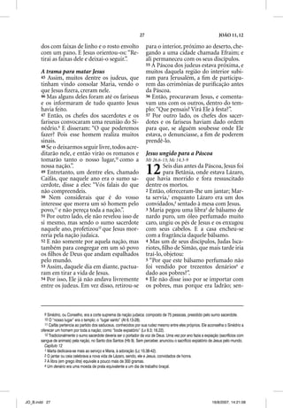 27                                                JOÃO 11, 12

       dos com faixas de linho e o rosto envolto                         para o interior, próximo ao deserto, che-
       com um pano. E Jesus orientou-os: “Re-                            gando a uma cidade chamada Efraim; e
       tirai as faixas dele e deixai-o seguir.”.                         ali permaneceu com os seus discípulos.
                                                                         55 A Páscoa dos judeus estava próxima, e
       A trama para matar Jesus                                          muitos daquela região do interior subi-
       45 Assim, muitos dentre os judeus, que                            ram para Jerusalém, a ﬁm de participa-
       tinham vindo consolar Maria, vendo o                              rem das cerimônias de puriﬁcação antes
       que Jesus ﬁzera, creram nele.                                     da Páscoa.
       46 Mas alguns deles foram até os fariseus                         56 Então, procuravam Jesus, e comenta-
       e os informaram de tudo quanto Jesus                              vam uns com os outros, dentro do tem-
       havia feito.                                                      plo: “Que pensais? Virá Ele à festa?”.
       47 Então, os chefes dos sacerdotes e os                           57 Por outro lado, os chefes dos sacer-
       fariseus convocaram uma reunião do Si-                            dotes e os fariseus haviam dado ordem
       nédrio.9 E disseram: “O que poderemos                             para que, se alguém soubesse onde Ele
       fazer? Pois esse homem realiza muitos                             estava, o denunciasse, a ﬁm de poderem
       sinais.                                                           prendê-lo.
       48 Se o deixarmos seguir livre, todos acre-
       ditarão nele, e então virão os romanos e                          Jesus ungido para a Páscoa
       tomarão tanto o nosso lugar,10 como a                             Mt 26.6-13; Mc 14.3-9
       nossa nação.”.
       49 Entretanto, um dentre eles, chamado
       Caifás, que naquele ano era o sumo sa-
                                                                         12      Seis dias antes da Páscoa, Jesus foi
                                                                                 para Betânia, onde estava Lázaro,
                                                                         que havia morrido e fora ressuscitado
       cerdote, disse a eles: “Vós falais do que                         dentre os mortos.
       não compreendeis.                                                 2 Então, ofereceram-lhe um jantar; Mar-
       50 Nem considerais que é do vosso                                 ta servia,1 enquanto Lázaro era um dos
       interesse que morra um só homem pelo                              convidados,2 sentado à mesa com Jesus.
       povo,11 e não pereça toda a nação.”.                              3 Maria pegou uma libra3 de bálsamo de
       51 Por outro lado, ele não revelou isso de                        nardo puro, um óleo perfumado muito
       si mesmo, mas sendo o sumo sacerdote                              caro, ungiu os pés de Jesus e os enxugou
       naquele ano, profetizou12 que Jesus mor-                          com seus cabelos. E a casa encheu-se
       reria pela nação judaica.                                         com a fragrância daquele bálsamo.
       52 E não somente por aquela nação, mas                            4 Mas um de seus discípulos, Judas Isca-
       também para congregar em um só povo                               riotes, ﬁlho de Simão, que mais tarde iria
       os ﬁlhos de Deus que andam espalhados                             traí-lo, objetou:
       pelo mundo.                                                       5 “Por que este bálsamo perfumado não
       53 Assim, daquele dia em diante, pactua-                          foi vendido por trezentos denários4 e
       ram em tirar a vida de Jesus.                                     dado aos pobres?”.
       54 Por isso, Ele já não andava livremente                         6 Ele não disse isso por se importar com
       entre os judeus. Em vez disso, retirou-se                         os pobres, mas porque era ladrão; sen-



         9 Sinédrio, ou Conselho, era a corte suprema da nação judaica: composto de 75 pessoas, presidido pelo sumo sacerdote.
         10 O “nosso lugar” era o templo; o “lugar santo” (At 6.13-28).
         11 Caifás pertencia ao partido dos saduceus, conhecidos por sua rudez mesmo entre eles próprios. Ele aconselha o Sinédrio a
       oferecer um homem por toda a nação; como “bode expiatório” (Lv 9.3; 16.22).
         12 Tradicionalmente o sumo sacerdote deveria ser o portador da voz de Deus. Uma vez por ano fazia a expiação (sacrifícios com
       sangue de animais) pela nação, no Santo dos Santos (Hb 9). Sem perceber, anunciou o sacrifício expiatório de Jesus pelo mundo.
         Capítulo 12
         1 Marta dedicava-se mais ao serviço e Maria, à adoração (Lc 10.38-42).
         2 O jantar ou ceia celebrava a nova vida de Lázaro, sendo, ele e Jesus, convidados de honra.
         3 A libra (em grego litra) equivale a pouco mais de 300 gramas.
         4 Um denário era uma moeda de prata equivalente a um dia de trabalho braçal.




JO_B.indd 27                                                                                                      16/8/2007, 14:21:08
 