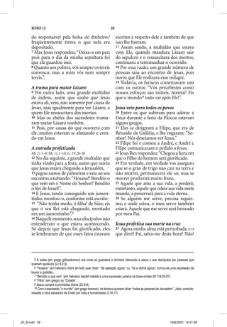 JOÃO 12                                                    28

      do responsável pela bolsa de dinheiro,5                         escritos a respeito dele e também de que
      freqüentemente tirava o que nela era                            isso lhe ﬁzeram.
      depositado.                                                     17 Assim sendo, a multidão que estava
      7 Mas Jesus respondeu: “Deixa-a em paz;                         com Ele, quando mandara Lázaro sair
      pois para o dia da minha sepultura foi                          do sepulcro e o ressuscitara dos mortos,
      que ela guardou isso.                                           continuou a testemunhar o ocorrido.
      8 Quanto aos pobres, vós sempre os tereis                       18 Por essa razão, um grande número de
      convosco, mas a mim vós nem sempre                              pessoas saiu ao encontro de Jesus, pois
      tereis.”.                                                       ouviu que Ele realizara esse milagre.
                                                                      19 Todavia, os fariseus comentavam uns
      A trama para matar Lázaro                                       com os outros: “Vós percebestes como
      9 Por outro lado, uma grande multidão                           nossos esforços são inúteis. Atentai! Eis
      de judeus, assim que soube que Jesus                            que o mundo10 todo vai após Ele!”.
      estava ali, veio, não somente por causa de
      Jesus, mas igualmente para ver Lázaro, a                        Jesus veio para todos os povos
      quem Ele ressuscitara dos mortos.                               20 Entre os que subiram para adorar a
      10 Mas os chefes dos sacerdotes trama-                          Deus durante a festa da Páscoa estavam
      ram matar Lázaro também.                                        alguns gregos.
      11 Pois, por causa do que ocorrera com                          21 Eles se dirigiram a Filipe, que era de
      ele, muitos estavam se afastando e cren-                        Betsaida da Galiléia, e lhe rogaram: “Se-
      do em Jesus.                                                    nhor! Nós desejamos ver Jesus.”
                                                                      22 Filipe foi e contou a André, e André e
      A entrada profetizada                                           Filipe comunicaram o pedido a Jesus.
      Mt 21.1-9; Mc 11.1-10; Lc 19.28-38                              23 Jesus lhes respondeu: “Chegou a hora em
      12 No dia seguinte, a grande multidão que                       que o Filho do homem será gloriﬁcado.
      tinha vindo para a festa, assim que ouviu                       24 Em verdade, em verdade vos asseguro
      que Jesus estava chegando a Jerusalém,                          que se o grão de trigo não cair na terra e
      13 pegou ramos de palmeiras e saiu ao seu                       não morrer, permanecerá ele só; mas se
      encontro, exultando: “Hosana!6 Bendito o                        morrer produzirá muito fruto.
      que vem em o Nome do Senhor!7 Bendito                           25 Aquele que ama a sua vida, a perderá;
      o Rei de Israel!”.                                              entretanto, aquele que odeia sua vida neste
      14 E Jesus, tendo conseguido um jumen-                          mundo, a preservará para a vida eterna.
      tinho, montou-o, conforme está escrito:                         26 Se alguém me serve, precisa seguir-
      15 “Não tenha medo, ó ﬁlha8 de Sião; eis                        me; e onde estou, o meu servo também
      que o seu Rei está chegando, montado                            estará. Aquele que me serve será honrado
      em um jumentinho.”.9                                            por meu Pai.
      16 Naquele momento, seus discípulos não
      entenderam o que estava acontecendo.                            Jesus profetiza sua morte na cruz
      Só depois que Jesus foi gloriﬁcado, eles                        27 Agora minha alma está perturbada, e o
      se lembraram de que esses fatos estavam                         que direi? Pai, salva-me desta hora? Não!



        5 A bolsa (em grego glôssokomon) era onde se guardava o dinheiro oferecido a Jesus e aos discípulos por pessoas que
      queriam ajudá-los (Lc 8.2,3).
        6 “Hosana” (em hebraico hôshi ah-nnâ) quer dizer: “dá salvação agora” ou “dá a vitória agora”; tornou-se uma expressão de
      louvor e gratidão.
        7 “Bendito o que vem” (em hebraico barûkh habbâ) é uma expressão judaica de boas-vindas (Sl 118.25-27).
        8 “Filha” (em grego) ou “Cidade”.
        9 Jesus cumpre a promessa divina (Zc 9.9).
        10 Com a expressão “o mundo” (em grego kosmos), os fariseus queriam dizer “todas as pessoas de Jerusalém”. João, contudo,
      ressalta a obra salvadora de Cristo por toda a humanidade (3.16,17).




JO_B.indd 28                                                                                                  16/8/2007, 14:21:09
 