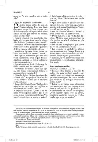 JOÃO 12, 13                                                   30

      como o Pai me mandou dizer, assim                                  11 Pois Jesus sabia quem iria traí-lo, e
      falo.”.                                                            por isso disse: “Nem todos vós estais
                                                                         limpos.”.
      Os pés dos discípulos são lavados                                  12 Após haver lavado os pés dos seus dis-


      13      Assim, pouco antes da festa da
              Páscoa, sabendo Jesus que havia
      chegado o tempo de Deus, em que par-
                                                                         cípulos, tornou a vestir sua capa, voltou
                                                                         a sentar-se à mesa e lhes indagou: “Com-
                                                                         preendeis o que vos ﬁz?
      tiria deste mundo e iria para o Pai, tendo                         13 Vós me chamais ‘Mestre’ e ‘Senhor’ e ,
      amado os seus que estavam no mundo,                                estais certos, pois Eu, de fato, o sou.
      amou-os até o ﬁm.1                                                 14 Dessa maneira, se de vós Eu Sou Se-
      2 Durante o ﬁnal da ceia, quando já o Dia-                         nhor e Mestre e ainda assim vos lavei os
      bo incutira no coração de Judas Iscariotes,                        pés, igualmente vós deveis lavar os pés
      ﬁlho de Simão, que deveria trair a Jesus,2                         uns dos outros.
      3 e, sabendo Jesus que o Pai lhe outorgara                         15 Dei-vos um exemplo para que, como
      poder sobre tudo o que existe, e que viera                         Eu vos ﬁz, também vós o façais.
      de Deus e estava retornando a Deus,                                16 Em verdade, em verdade vos aﬁrmo
      4 levantou-se da mesa, tirou a capa e co-                          que nenhum escravo é maior do que seu
      locou uma toalha em volta da cintura.                              senhor, como também nenhum enviado4
      5 Em seguida, derramou água em uma                                 é maior do que aquele que o enviou.
      bacia e começou a lavar os pés dos dis-                            17 Portanto, se vós compreenderdes esse
      cípulos e a enxugá-los com a toalha que                            ensinamento e o praticardes, abençoa-
      estava em sua cintura.                                             dos5 sereis.
      6 Aproximou-se de Simão Pedro, que lhe
      disse: “Senhor, vais me lavar os pés?”.                            Jesus revela seu traidor
      7 Respondeu-lhe Jesus: “O que faço ago-                            Mt 26.17-30; Mc 14.12-26; Lc 22.7-23
      ra, não podes compreender, todavia o                               18 Eu não estou falando a respeito de
      compreenderás mais tarde.”.                                        todos vós, pois conheço aqueles que
      8 Disse-lhe Pedro: “Senhor, jamais me la-                          escolhi; mas é necessário que isso ocorra
      varás os pés!”. Ao que Jesus lhe advertiu:                         para que se cumpra a Escritura: ‘Aquele
      “Se Eu não lavar os teus pés, tu não terás                         que partilhava do meu pão levantou-se
      parte comigo.”.3                                                   contra mim’.6
      9 Rogou-lhe Simão Pedro: “Senhor, lava                             19 Estou vos revelando esses fatos antes
      não somente meus pés, mas também, as                               que aconteçam, para que, quando acon-
      minhas mãos e a minha cabeça!”.                                    tecerem, vós possais crer que Eu Sou.7
      10 Explicou-lhe Jesus: “Quem já se ba-                             20 Em verdade, em verdade vos asseguro:
      nhou precisa apenas lavar os pés; o seu                            Quem receber aquele que Eu enviar,
      corpo já está completamente limpo. Vós                             estará me recebendo e quem me recebe,
      também estais limpos, mas nem todos.”.                             recebe aquele que me enviou.”.




         1 Amou os seus de maneira extrema e completa, até às últimas conseqüências. “Amou-os até o fim” (em grego eis telos). Uma
      frase muito rica, que reúne os sentidos de “até o fim” e “de modo absoluto” (3.16). Os discípulos tiveram o privilégio de experi-
      mentar, de forma concentrada, o grande amor que Deus tem pela humanidade.
         2 O plano da morte de Cristo (Deus) foi concebido no coração do Diabo. Judas Iscariotes foi um agente, manipulado e influen-
      ciado pelas forças satânicas. O Diabo tenta a todos com suas inúmeras propostas mentirosas, cujo fim é sempre a morte. Cabe
      ao discípulo de Cristo seguir o comando do Espírito Santo, abraçar a Palavra e fugir das paixões da carne.
         3 Ter comunhão com Jesus ou vida em Cristo.
         4 Mensageiro ou apóstolo (em grego apostellõ).
         5 Bem-aventurados ou felizes (Mt 7.24; Lc 6.47s; Mc 3.35; Mc 8.31).
         6 Sl 41.
         7 “Eu Sou” é mais uma alusão ao sentido oculto do nome inefável de Deus (Êx 3.14; Is 41.4). Ou, em grego, egô eimi




JO_B.indd 30                                                                                                        16/8/2007, 14:21:10
 