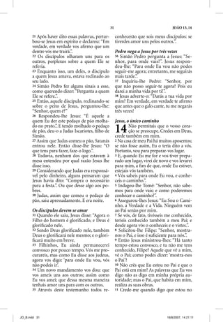 31                                  JOÃO 13, 14

       21 Após haver dito essas palavras, pertur-        conhecerão que sois meus discípulos: se
       bou-se Jesus em espírito e declarou: “Em          tiverdes amor uns pelos outros.”.
       verdade, em verdade vos aﬁrmo que um
       dentre vós me trairá.”.                           Pedro nega a Jesus por três vezes
       22 Os discípulos olharam uns para os              36 Simão Pedro pergunta a Jesus: “Se-
       outros, perplexos sobre a quem Ele se             nhor, para onde vais?”. Jesus respon-
       referia.                                          deu-lhe: “Para onde Eu vou não podes
       23 Enquanto isso, um deles, o discípulo           seguir-me agora; entretanto, me seguirás
       a quem Jesus amava, estava reclinado ao           mais tarde.”.
       seu lado.                                         37 Inquiriu-lhe Pedro: “Senhor, por
       24 Simão Pedro fez alguns sinais a esse,          que não posso seguir-te agora? Pois eu
       como querendo dizer: “Pergunta a quem             darei a minha vida por ti!”.
       Ele se refere.”.                                  38 Jesus adverte-o: “Darás a tua vida por
       25 Então, aquele discípulo, reclinando-se         mim? Em verdade, em verdade te aﬁrmo
       sobre o peito de Jesus, perguntou-lhe:            que antes que o galo cante, tu me negarás
       “Senhor, qquem é?”                                três vezes!
       26 Respondeu-lhe Jesus: “É aquele a
       quem Eu der este pedaço de pão molha-             Jesus, o único caminho
       do no prato.”. E tendo molhado o pedaço
       de pão, deu-o a Judas Iscariotes, ﬁlho de
       Simão.
                                                         14      Não permitais que o vosso cora-
                                                                 ção se preocupe. Credes em Deus,
                                                         crede também em mim.
       27 Assim que Judas comeu o pão, Satanás           2 Na casa de meu Pai há muitos aposentos;
       entrou nele. Então disse-lhe Jesus: “O            se não fosse assim, Eu o teria dito a vós.
       que tens para fazer, faze-o logo.”.               Portanto, vou para preparar-vos lugar.
       28 Todavia, nenhum dos que estavam à              3 E, quando Eu me for e vos tiver prepa-
       mesa entendeu por qual razão Jesus lhe            rado um lugar, virei de novo e vos levarei
       disse isso.                                       para mim, a ﬁm de que, onde Eu estiver,
       29 Considerando que Judas era responsá-           estejais vós também.
       vel pelo dinheiro, alguns pensaram que            4 Vós sabeis para onde Eu vou, e conhe-
       Jesus havia dito: “Compra o necessário            ceis o caminho.”.
       para a festa.”. Ou que desse algo aos po-         5 Indagou-lhe Tomé: “Senhor, não sabe-
       bres.                                             mos para onde vais; e como poderemos
       30 Judas, assim que comeu o pedaço de             conhecer o caminho?”.
       pão, saiu apressadamente. E era noite.            6 Assegurou-lhes Jesus: “Eu Sou o Cami-
                                                         nho, a Verdade e a Vida. Ninguém vem
       Os discípulos devem se amar                       ao Pai senão por mim.
       31 Quando ele saiu, Jesus disse: “Agora o         7 Se vós, de fato, tivésseis me conhecido,
       Filho do homem é gloriﬁcado, e Deus é             teríeis conhecido também a meu Pai; e
       gloriﬁcado nele.                                  desde agora vós o conheceis e o vistes.”.
       32 Sendo Deus gloriﬁcado nele, também             8 Solicitou-lhe Filipe: “Senhor, mostra-
       Deus o gloriﬁcará nele mesmo; e o glori-          nos o Pai, e isso é suﬁciente para nós.”.
       ﬁcará muito em breve.                             9 Então Jesus ministrou-lhes: “Há tanto
       33 Filhinhos, Eu ainda permanecerei               tempo estou convosco, e tu não me tens
       convosco por pouco tempo. Vós me pro-             conhecido, Filipe? Aquele que vê a mim,
       curareis, mas como Eu disse aos judeus,           vê o Pai; como podes dizer: ‘mostra-nos
       agora vos digo: ‘para onde Eu vou, vós            o Pai’?
       não podeis ir’.                                   10 Não crês que Eu estou no Pai e que o
       34 Um novo mandamento vos dou: que                Pai está em mim? As palavras que Eu vos
       vos ameis uns aos outros; assim como              digo não as digo em minha própria au-
       Eu vos amei; que dessa mesma maneira              toridade; mas o Pai, que habita em mim,
       tenhais amor uns para com os outros.              realiza as suas obras.
       35 Através deste testemunho todos re-             11 Crede-me quando digo que estou no




JO_B.indd 31                                                                         16/8/2007, 14:21:11
 