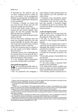 JOÃO 15, 16                                                   34

      20 Recordai-vos das palavras que Eu                                mais: chegará o tempo quando quem vos
      vos disse: ‘nenhum escravo é maior do                              matar pensará que está prestando um
      que o seu senhor’.9 Se me perseguiram,                             culto a Deus.
      também vos perseguirão. Se obedeceram                              3 Cometerão essas atrocidades porque
      à minha Palavra, igualmente obedecerão                             não conhecem o Pai, tampouco a mim.
      à vossa orientação.                                                4 Entretanto, tudo isso vos tenho dito
      21 Contudo, o mundo vos tratará mal                                para que, quando o momento chegar,
      por causa do meu Nome, pois eles não                               vos lembreis de que Eu vos adverti. Não
      conhecem Aquele que me enviou.                                     vos disse isso desde o começo, porque Eu
      22 Se Eu não tivesse vindo e falado ao                             estava convosco.
      mundo, eles não seriam culpados. Mas,
      agora, eles não têm qualquer desculpa                              A obra do Espírito Santo
      pelos pecados que cometeram.                                       5 Agora, porém, Eu vou para junto da-
      23 Aquele que me odeia, da mesma forma                             quele que me enviou, e nenhum de vós
      odeia a meu Pai.                                                   me pergunta: ‘Para onde vais?’
      24 Se Eu não tivesse realizado entre eles                          6 Sei que, ao dizer-vos sobre o que
      obras que ninguém jamais fez, eles não                             ocorrerá, o vosso coração foi tomado de
      seriam culpados de pecado. Mas agora                               tristeza.
      eles viram e presenciaram tudo, e mesmo                            7 Todavia, Eu vos asseguro que é para o
      assim odiaram a mim e a meu Pai.                                   vosso bem que Eu parta. Se Eu não for, o
      25 Mas isso aconteceu para se cumprir o                            Advogado não poderá vir para vós; mas
      que está escrito na Lei deles: ‘odiaram-                           se Eu for, Eu o enviarei.
      me sem razão’.10                                                   8 Quando, então, Ele vier, convencerá2
      26 Quando, porém, vier o Advogado que                              o mundo do seu pecado, da justiça e do
      Eu enviarei para vós da parte do Pai, o                            juízo.
      Espírito da verdade que provém do Pai,                             9 Do pecado, porque a humanidade não
      Ele testemunhará a meu respeito.                                   crê em mim;
      27 E vós, também, dareis testemunho,                               10 da justiça, porque vou para o Pai e vós
      pois estais comigo desde o princípio.                              não me vereis mais;3
                                                                         11 e do juízo, porque o príncipe deste
      Jesus prediz perseguições                                          mundo já está condenado.4

      16      Eu vos tenho prevenido sobre es-
              tes acontecimentos para que não
      vacileis na fé.1
                                                                         12 Eu ainda tenho muitas verdades que
                                                                         desejo vos dizer, mas seria demais para o
                                                                         vosso entendimento neste momento.
      2 Eles vos expulsarão das sinagogas; e                             13 No entanto, quando o Espírito da ver-




         9 Escravo ou servo (em grego douloi), como em 13.16. O mundo reagirá contra Cristo, seus discípulos e sua Igreja com ódio,
      desconfiança, alienação, insensibilidade, perseguição, sordidez e crueldade.
         10 O mundo já tinha a Palavra de Deus, mas não obedeceu a ela (Sl 35.19; 69.4).
         Capítulo 16
         1 “Vacileis na fé”, “vos escandalizeis”. O termo grego skandalon designava uma cilada e, mais amplamente, tudo o que faz
      alguém cair ou vacilar em suas convicções. Na linguagem bíblica, tem a ver com colocar a fé em risco. O verbo grego skandalizõ
      foi usado em 6.61 em relação à atitude de revolta dos habitantes de Cafarnaum com o discurso de Jesus.
         2 O Espírito Santo vem como Advogado (em grego clássico e, depois, neotestamentário parakletos) para orientar e defender
      os crentes; mas age como promotor, condenando os ímpios. O verbo grego elencho significa, no contexto, convencer de culpa,
      expor, refutar ou condenar.
         3 A ressurreição de Jesus é a evidência da sua retidão e vitória, da justiça de Deus (17.25) e da justificação dos crentes (Rm
      4.25). A presença física de Jesus é substituída por sua presença através do Espírito Santo, nosso Advogado.
         4 Manipulando os acusadores de Jesus, estava o príncipe deste mundo. A vinda do Espírito é o sinal de que, na Suprema Corte
      de Justiça de Deus, todo o processo e julgamento resultaram favoráveis a Jesus Cristo, contra o mundo e o espírito que governa
      a humanidade, cuja sentença é condenatória (12.31; 14.30).




JO_B.indd 34                                                                                                        16/8/2007, 14:21:13
 