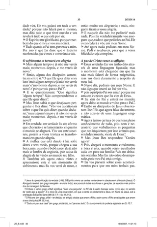 35                                                   JOÃO 16

       dade vier, Ele vos guiará em toda a ver-                         então muito vos alegrareis; e mais, nin-
       dade;5 porque não falará por si mesmo,                           guém tirará a vossa alegria.
       mas dirá tudo o que tiver ouvido e vos                           23 E naquele dia não me pedireis6 mais
       revelará tudo o que está por vir.                                nada. Pois Eu verdadeiramente vos asse-
       14 O Espírito me gloriﬁcará, porque rece-                        guro que, tudo o que pedirdes ao Pai, Ele
       berá do que é meu e vos anunciará.                               o concederá a vós, em meu Nome.
       15 Tudo quanto o Pai tem, pertence a mim.                        24 Até agora nada pedistes em meu No-
       Por isso é que Eu disse que o Espírito                           me. Pedi e recebereis, para que a vossa
       receberá do que é meu e o revelará a vós.                        felicidade seja completa.

       O sofrimento se tornará em alegria                               A paz de Cristo vence as aﬂições
       16 Mais algum tempo e já não me vereis                           25 Essas  verdades Eu vos tenho dito atra-
       mais; momentos depois, e me vereis de                            vés de uma linguagem ﬁgurada; mas
       novo.”.                                                          o momento está chegando em que Eu
       17 Então, alguns dos discípulos comen-                           não mais falarei de forma enigmática,
       taram entre si: “O que Ele quer dizer com                        mas vos direi claramente a respeito de
       isto: ‘mais algum tempo e já não me vereis                       meu Pai.
       mais’ e ‘momentos depois, e me vereis de                         26 Nesse dia, pedireis em meu Nome. E
       novo’ e ‘porque vou para o Pai’?”.                               não digo que orarei ao Pai por vós,
       18 E se questionavam: “Que signiﬁca                              27 pois o próprio Pai vos ama,7 porque me
       ‘algum tempo’? Não compreendemos o                               amastes e crestes que Eu vim de Deus.
       que Ele quer dizer.”.                                            28 Eu vim do Pai e entrei no mundo;
       19 Mas Jesus sabia o que desejavam per-                          agora deixo o mundo e volto para o Pai.”.
       guntar e lhes disse: “Vós vos questionais                        29 Então os discípulos de Jesus observa-
       sobre o que Eu quis dizer quando decla-                          ram-lhe: “Eis que agora falas claramente,
       rei: ‘mais algum tempo e já não me vereis                        e não através de uma linguagem enig-
       mais; momentos depois, e me vereis de                            mática.
       novo’?                                                           30 Agora temos certeza de que tens pleno
       20 Em verdade, em verdade Eu vos aﬁrmo                           conhecimento de tudo, pois nem é ne-
       que chorarão e se lamentarão, enquanto                           cessário que verbalizemos as perguntas
       o mundo se alegrará. Vós vos entristece-                         que nos inquietam; por isso cremos que,
       reis, porém a vossa tristeza se transfor-                        verdadeiramente, vieste de Deus.”.
       mará em grande alegria.                                          31 Mas Jesus lhes respondeu: “Credes
       21 A mulher que está dando à luz sofre                           agora?
       dores e tem medo, porque chegou a sua                            32 Pois, chegará o momento, e realmente,
       hora; mas, quando o bebê nasce, ela já não                       a hora é esta, quando sereis espalhados
       mais se lembra da angústia, por causa da                         cada um para sua família.8 Vós me deixa-
       alegria de ter vindo ao mundo seu ﬁlho.                          reis sozinho. Mas Eu não estou desampa-
       22 Também vós agora estais tristes e                             rado, pois meu Pai está comigo.
       apreensivos; este é um momento de                                33 Eu vos preveni sobre esses aconteci-
       sofrimento, mas Eu vos verei de novo, e                          mentos para que em mim tenhais paz.



         5 Jesus é a personificação da verdade (14.6). O Espírito orienta os crentes a entenderem e obedecerem à Verdade (Jesus). O
       Advogado revelará (em grego anangelei – anunciar tudo), aos povos de todas as culturas e gerações, os aspectos mais profun-
       dos da mensagem do Messias.
         6 Embora o verbo grego erotao signifique “fazer uma pergunta”, no NT ele é usado diversas vezes, como aqui, no sentido
       de “pedir algo a alguém”. É o início de uma nova ordem, em que o crente ora diretamente a Deus, em Nome de Jesus, sob a
       orientação do Espírito Santo (Mt 6.9; 7.7-11;Lc 11.2-13).
         7 O Pai ama (em grego, philei – ter afeição, ser amigo) a todos que amam o Filho, assim como o Filho ama àqueles que amam
       a seus discípulos (Mt 25.31ss).
         8 “Cada um para sua casa” (em grego, eis ta idia), ou “para seu lado”. É o cumprimento da profecia registrada em Zc 13.7.




JO_B.indd 35                                                                                                   16/8/2007, 14:21:13
 