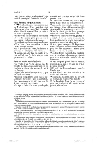 JOÃO 16, 17                                                    36

      Neste mundo sofrereis tribulações;9 mas                             mundo, mas por aqueles que me deste,
      tende fé e coragem! Eu venci o mundo.”.                             pois são teus.
                                                                          10 Tudo o que tenho é teu, e tudo o que
      Jesus clama ao Pai por sua hora                                     tens é meu; e neles Eu Sou gloriﬁcado.
      17      Tendo dito essas palavras aos seus
              discípulos, Jesus levantou seus
      olhos para o céu e orou: “Pai, é chegada
                                                                          11 Agora, não ﬁcarei muito mais no mun-
                                                                          do, mas estes ainda estão no mundo, e Eu
                                                                          vou para Ti. Pai santo, protege-os em Teu
      a hora. Gloriﬁca1 o teu Filho, para que o                           Nome,3 o Nome que me deste, para que
      teu Filho te gloriﬁque,                                             sejam um, assim como somos um.
      2 assim como lhe outorgaste autoridade                              12 Enquanto Eu estava com eles, protegi-os
      sobre toda a carne, para que conceda a                              e os defendi em teu Nome. E nenhum de-
      vida eterna a todos os que lhe deste.                               les se perdeu, exceto o ﬁlho da perdição,4
      3 E a vida eterna é esta: que te conheçam
                                q           ç                             para que se cumprisse a Escritura.
      a Ti, o Único Deus verdadeiro, e a Jesus                            13 Mas, agora, vou para Ti. Digo dessa
      Cristo, a quem enviaste.                                            forma, enquanto ainda estou no mundo,
      4 Eu te gloriﬁquei na terra, ﬁnalizando a                           para que eles recebam a minha plena
      obra que me entregaste para realizar.                               felicidade em seus corações.
      5 E agora, Pai, gloriﬁca-me junto a Ti,                             14 Eu lhes tenho transmitido a tua Pala-
      com a glória que Eu tinha contigo antes                             vra, e o mundo os odiou, porque eles não
      que o mundo existisse.                                              pertencem ao mundo, como Eu não sou
                                                                          do mundo.
      Jesus ora ao Pai pelos discípulos                                   15 Não oro para que os tires do mundo,
      6 Eu revelei o teu Nome àqueles2 que do                             mas sim, para que os protejas do prínci-
      mundo me deste. Eles eram teus; Tu os                               pe deste mundo.5
      conﬁaste a mim, e eles têm obedecido à                              16 Eles não são do mundo, como também
      tua Palavra.                                                        Eu não sou.
      7 Agora, eles entendem que tudo o que                               17 Santiﬁca-os pela tua verdade; a tua
      me deste vem de Ti.                                                 Palavra é a verdade.
      8 Pois Eu compartilhei com eles as pa-                              18 Da mesma maneira como me enviaste
      lavras que me deste, e eles as aceitaram.                           ao mundo, Eu os enviei6 ao mundo.
      Eles reconheceram, de fato, que vim de                              19 Em benefício deles Eu me consagro,7
      Ti e creram que me enviaste.                                        para que igualmente eles sejam consa-
      9 Eu rogo por eles. Não estou orando pelo                           grados pela verdade.



         9 “Tribulação” (em g g thlipsis – aflição, opressão, adversidades). O cristão fiel está em Cristo e, p
                   ç ( grego, p                ç      p                      )                                portanto, desfruta da mesma
      paz que há em Jesus. É capaz de se alegrar em meio às provações (Rm 8.17; Fp 1.28) e de ter bom ânimo para vencer o mundo,
      como Jesus venceu.
         Capítulo 17
         1 A temática dos discursos do cenáculo é concluída nesta “oração sacerdotal”, pois é neste momento que Jesus se consagra
      para o sacrifício em que Ele é, simultaneamente, sacerdote e vítima. Jesus sabe que só o Pai pode glorificá-lo e a cruz será o
      instrumento dessa glorificação.
         2 Jesus é o revelador do Pai aos discípulos, um grupo escolhido de pessoas (em grego anthrôpo) que comprovaram serem de
      Jesus, crendo e obedecendo à Palavra de Deus em Cristo.
         3 No AT, o nome de Deus denota o seu caráter, poder e majestade (Sl 20.1; Sl 54.1; Pv 18.10). Deus guarda os seus, aqueles
      nos quais o Pai colocou seu selo (Cristo, nosso Salvador e Advogado).
         4 Sl 41.9-12; 109.4-13. “O filho da perdição ou destruição” era Judas Iscariotes; esse mesmo título será dado ao anticristo
      (2Ts 2.3).
         5 Todo o poder do mal, que ameaça a humanidade, é personalizado no “príncipe deste mundo” ou “maligno” (12.31; 14.30;
      16.11; Mt 6.13; 13.19,38; 2Ts 3.3; Ef 6.16; 1Jo 2.13,14; 3.12; 5.18,19).
         6 Jesus fala do futuro próximo (20.21). A graça eletiva de Deus não é dada de modo a fazer perder os “não eleitos”, mas com o
      propósito de que, através dos eleitos, aqueles recebam a bênção salvadora de Deus em Cristo, assim como Abraão foi escolhido
      para abençoar o mundo (Gn 12.2,3; Gl 3.6-9,14; Is 42.1; 53.11,12).
         7 Para que os discípulos pudessem ser devidamente separados para o ministério, Jesus, o Justo, precisava sacrificar-se volun-
      tariamente (Hb 10.1-14). Jesus é a perfeita revelação da verdade.




JO_B.indd 36                                                                                                         16/8/2007, 14:21:14
 