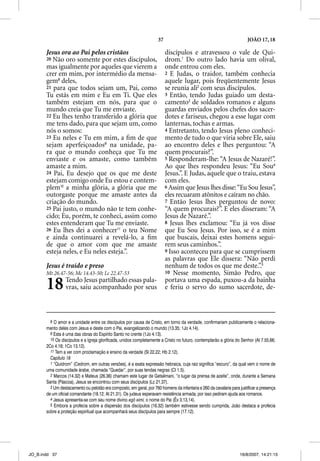 37                                                 JOÃO 17, 18

       Jesus ora ao Pai pelos cristãos                                    discípulos e atravessou o vale de Qui-
       20 Não oro somente por estes discípulos,                           drom.1 Do outro lado havia um olival,
       mas igualmente por aqueles que vierem a                            onde entrou com eles.
       crer em mim, por intermédio da mensa-                              2 E Judas, o traidor, também conhecia
       gem8 deles,                                                        aquele lugar, pois freqüentemente Jesus
       21 para que todos sejam um, Pai, como                              se reunia ali2 com seus discípulos.
       Tu estás em mim e Eu em Ti. Que eles                               3 Então, tendo Judas guiado um desta-
       também estejam em nós, para que o                                  camento3 de soldados romanos e alguns
       mundo creia que Tu me enviaste.                                    guardas enviados pelos chefes dos sacer-
       22 Eu lhes tenho transferido a glória que                          dotes e fariseus, chegou a esse lugar com
       me tens dado, para que sejam um, como                              lanternas, tochas e armas.
       nós o somos:                                                       4 Entretanto, tendo Jesus pleno conheci-
       23 Eu neles e Tu em mim, a ﬁm de que                               mento de tudo o que viria sobre Ele, saiu
       sejam aperfeiçoados9 na unidade, pa-                               ao encontro deles e lhes perguntou: “A
       ra que o mundo conheça que Tu me                                   quem procurais?”.
       enviaste e os amaste, como também                                  5 Responderam-lhe: “A Jesus de Nazaré!”.
       amaste a mim.                                                      Ao que lhes respondeu Jesus: “Eu Sou4
       24 Pai, Eu desejo que os que me deste                              Jesus.”. E Judas, aquele que o traiu, estava
       estejam comigo onde Eu estou e contem-                             com eles.
       plem10 a minha glória, a glória que me                             6 Assim que Jesus lhes disse: “Eu Sou Jesus”,
       outorgaste porque me amaste antes da                               eles recuaram atônitos e caíram no chão.
       criação do mundo.                                                  7 Então Jesus lhes perguntou de novo:
       25 Pai justo, o mundo não te tem conhe-                            “A quem procurais?”. E eles disseram: “A
       cido; Eu, porém, te conheci, assim como                            Jesus de Nazaré.”.
       estes entenderam que Tu me enviaste.                               8 Jesus lhes exclamou: “Eu já vos disse
       26 Eu lhes dei a conhecer11 o teu Nome                             que Eu Sou Jesus. Por isso, se é a mim
       e ainda continuarei a revelá-lo, a ﬁm                              que buscais, deixai estes homens segui-
       de que o amor com que me amaste                                    rem seus caminhos.”.
       esteja neles, e Eu neles esteja.”.                                 9 Isso aconteceu para que se cumprissem
                                                                          as palavras que Ele dissera: “Não perdi
       Jesus é traído e preso                                             nenhum de todos os que me deste.”.5
       Mt 26.47-56; Mc 14.43-50; Lc 22.47-53                              10 Nesse momento, Simão Pedro, que


       18        Tendo Jesus partilhado essas pala-
                 vras, saiu acompanhado por seus
                                                                          portava uma espada, puxou-a da bainha
                                                                          e feriu o servo do sumo sacerdote, de-



         8 O amor e a unidade entre os discípulos por causa de Cristo, em torno da verdade, confirmariam publicamente o relaciona-
       mento deles com Jesus e deste com o Pai, evangelizando o mundo (13.35; 1Jo 4.14).
         9 Esta é uma das obras do Espírito Santo no crente (1Jo 4.13).
         10 Os discípulos e a Igreja glorificada, unidos completamente a Cristo no futuro, contemplarão a glória do Senhor (At 7.55,66;
       2Co 4.18; 1Co 13.12).
         11 Tem a ver com proclamação e ensino da verdade (Sl 22.22; Hb 2.12).
         Capítulo 18
         1 “Quidrom” (Cedrom, em outras versões), é a exata expressão hebraica, cuja raiz significa “escuro”, da qual vem o nome de
       uma comunidade árabe, chamada “Quedar”, por suas tendas negras (Ct 1.5).
         2 Marcos (14.32) e Mateus (26.36) chamam este lugar de Getsêmani, “o lugar da prensa de azeite”, onde, durante a Semana
       Santa (Páscoa), Jesus se encontrou com seus discípulos (Lc 21.37).
         3 Um destacamento ou pelotão era composto, em geral, por 760 homens da infantaria e 260 da cavalaria para justificar a presença
       de um oficial comandante (18.12; At 21.31). Os judeus esperavam resistência armada, por isso pediram ajuda aos romanos.
         4 Jesus apresenta-se com seu nome divino egô eimi, o nome do Pai (Êx 3.13,14).
         5 Embora a profecia sobre a dispersão dos discípulos (16.32) também estivesse sendo cumprida, João destaca a profecia
       sobre a proteção espiritual que acompanhará seus discípulos para sempre (17.12).




JO_B.indd 37                                                                                                       16/8/2007, 14:21:15
 