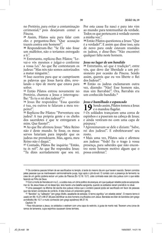 39                                                 JOÃO 18, 19

       no Pretório, para evitar a contaminação                            Por esta causa Eu nasci e para isto vim
       cerimonial,12 pois desejavam comer a                               ao mundo: para testemunhar da verdade.
       Páscoa.                                                            Todos os que pertencem à verdade ouvem
       29 Assim, Pilatos saiu para falar com                              a minha voz.”.
       eles e perguntou-lhes: “Que acusação                               38 Então Pilatos questionou a Jesus: “Que
       trazeis contra este homem?”.                                       é a verdade?”. E assim que disse isso, saiu
       30 Responderam-lhe: “Se Ele não fosse                              de novo para onde estavam reunidos
       um malfeitor, não o teríamos entregado                             os judeus, e disse-lhes: “Não encontrei
       a ti.”.                                                            qualquer falta neste homem.
       31 Entretanto, replicou-lhes Pilatos: “Le-
       vai-o vós mesmos e julgai-o conforme                               Jesus no lugar de um bandido
       a vossa Lei.” Ao que lhe contestaram os                            39 Entretanto, sei que é tradição14, entre
       judeus: “Mas nós não somos autorizados                             vós, que devo dar liberdade a um pri-
       a matar ninguém.”.                                                 sioneiro por ocasião da Páscoa. Sendo
       32 Isso ocorreu para que se cumprissem                             assim, quereis que eu vos liberte o Rei
       as palavras que Jesus havia dito, reve-                            dos Judeus?”.
       lando o tipo de morte que estava para                              40 Então os judeus exclamaram outra
       sofrer.                                                            vez, dizendo: “Não! Esse homem não,
       33 Então Pilatos entrou novamente no                               mas sim Barrabás!”. Ora, Barrabás era
       Pretório, chamou a Jesus e interrogou-                             um conhecido bandido.15
       lhe: “És tu o rei dos judeus?”.13
       34 Jesus lhe respondeu: “Essa questão                              Jesus é humilhado e espancado
       é tua, ou outros te falaram a meu res-
       peito?”.
       35 Replicou-lhe Pilatos: “Porventura sou
                                                                          19      Sendo assim, Pilatos tomou a Jesus
                                                                                  e o mandou ﬂagelar.
                                                                          2 Os soldados trançaram uma coroa de
       judeu? A tua própria gente e os chefes                             espinhos e a puseram na cabeça de Jesus;
       dos sacerdotes é que te entregaram a                               e ainda vestiram-no com uma capa de
       mim. Que ﬁzeste?”.                                                 púrpura.1
       36 Ao que lhe aﬁrmou Jesus: “Meu Reino                             3 Aproximavam-se dele e diziam: “Salve,
       não é deste mundo. Se fosse, os meus                               rei dos judeus!”. E esbofeteavam2 seu
       servos lutariam para impedir que os                                rosto.
       judeus me prendessem. Mas, agora, meu                              4 Mais uma vez, Pilatos saiu e aﬁrmou
       Reino não é daqui.”.                                               aos judeus: “Vede! Eu o trago à vossa
       37 Contudo, Pilatos lhe inquiriu: “Então,                          presença, para saberdes que não encon-
       tu és rei?”. Ao que lhe respondeu Jesus:                           tro neste homem motivo algum que o
       “Tu dizes acertadamente que sou rei.                               possa condenar.”.



         12 Os cordeiros pascais tinham de ser sacrificados no templo, à tarde do mesmo dia em que haviam nascido. Seriam comidos
       pelas pessoas que se mantivessem cerimonialmente puras, logo após o pôr-do-sol. O contato com a presença de fermento na
       casa de um gentio poderia excluir um judeu da Páscoa (Êx 12.19; 13.7). João contrasta esse zelo dos judeus com o que estão
       fazendo ao Filho de Deus.
         13 Com a morte de Herodes em 4 a.C., a Judéia viveu um clima político de anarquia, em que qualquer rebelde podia se autoprocla-
       mar rei. Se Jesus fosse um rei desse tipo, teria havido uma batalha sangrenta, quando os soldados vieram prendê-lo no olival.
         14 Uma passagem na Mishna (lei escrita dos judeus) indica que o cordeiro pascal podia ser sacrificado em favor de pessoas
       que não teriam condições de comê-lo. A lista incluía um prisioneiro gentio.
         15 “Bandido” ou “salteador” (em grego lestes, assaltante de estrada). O termo significa “um rebelde zelote”. O mesmo termo é
       usado em Mc 15.27 e Mt 27.38 para identificar os dois homens crucificados com Jesus. Barrabás era líder de bandidos (em grego
       archilestes) Mc 15.7; e muito conhecido (em grego episêmos) Mt 27.16.
         Capítulo 19
         1 Para ridicularizar a Jesus, os soldados o vestiram com uma capa do exército, à guisa de manto real. Teceram uma coroa de
       ramos de tamareira, cujos espinhos causavam dores terríveis.




JO_B.indd 39                                                                                                       16/8/2007, 14:21:16
 