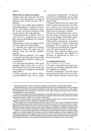 JOÃO 19                                                         40

      Pilatos cede ao clamor dos judeus                                    o ameaçaram exclamando: “Se deixares
      5 Então, assim que Jesus veio para fora,                             esse homem em liberdade, não és amigo
      usando a coroa de espinhos e a capa de                               de César; pois todo aquele que se faz rei é
      púrpura, disse Pilatos ao povo: “Eis o                               contra César.”.
      homem!”.                                                             13 Quando Pilatos ouviu esse clamor dos
      6 Ao verem-no, os chefes dos sacerdotes e                            judeus, trouxe Jesus para fora, no tribu-
      os guardas gritaram: “Cruciﬁca-o! Cruci-                             nal, e sentou-se no trono do juiz,4 em
      ﬁca-o!”. Mas Pilatos contestou-os dizen-                             um lugar conhecido como Pavimento de
      do: “Levai-o vós outros e cruciﬁcai-o. Pois                          Pedra, mas em aramaico é Gábata.
      eu não encontro nele culpa alguma.”.                                 14 E esse era o Dia da Preparação, a sexta-
      7 Responderam-lhe os judeus: “Nós te-                                feira da semana da Páscoa, por volta da
      mos uma Lei e, conforme essa Lei, Ele                                hora sexta,5 quando, então, Pilatos decla-
      deve morrer, pela blasfêmia de se declarar                           rou aos judeus: “Eis aqui o vosso rei!”.
                                                                                    j             q
      Filho de Deus.”.                                                     15 Eles porém, exclamavam: “À morte! À
      8 Entretanto, ao ouvir essa alegação, Pila-                          morte! Cruciﬁca-o!”. Então, Pilatos lhes
      tos ﬁcou ainda mais atemorizado,                                     perguntou: “Devo cruciﬁcar o vosso rei?”
      9 e, voltando para dentro do Pretório,                               E os chefes dos sacerdotes lhe responde-
      interrogou a Jesus: “De onde vens tu?”.                              ram: “Não temos rei, senão César!”.6
      Todavia, Jesus não lhe deu qualquer                                  16 Diante disso, Pilatos entregou Jesus
      resposta.                                                            para ser cruciﬁcado. Em seguida os
      10 Então Pilatos o advertiu: “Tu te negas                            carrascos se apoderaram de Jesus e o
      a responder-me? Não sabes que eu tenho                               levaram para fora.
      autoridade para te libertar e poder para
      te cruciﬁcar?”.                                                      A cruciﬁcação de Cristo
      11 Ao que Jesus lhe aﬁrmou: “Não terias                              Mt 27.32-44; Mc 15.21-32; Lc 23.26-43
      qualquer poder sobre mim, se não te                                  17 E assim, carregando sua própria cruz,
      fosse dado de cima. Por isso, aquele que                             Jesus saiu para um lugar chamado Calvá-
      me entregou a ti é culpado de um pecado                              rio,7 Gólgota em aramaico,
      ainda maior.”.3                                                      18 onde o cruciﬁcaram, e com Ele outros
      12 Desse momento em diante, Pilatos                                  dois, um de cada lado, e Jesus no centro.
      procurou libertar Jesus, mas os judeus                               19 Então Pilatos mandou escrever uma




        2 Os soldados se perfilavam e cada um, zombando, o agredia com um violento tapa no rosto (em grego rhapisma).
        3 Pilatos percebe em Jesus o que os romanos chamavam de theios anêr (homem com qualidades divinas) e tenta camuflar sua
                                                                          r
      insegurança com autoritarismo. Todo poder tem procedência divina (em grego anothen – de cima) Pv 8.15. O verbo “entregar”
      (em grego paradidomi) foi usado para descrever o ato traidor de Judas, e agora, de Caifás, que recebera de Deus, privilégios e
      responsabilidades de um sumo sacerdócio.
        4 O tribunal era uma plataforma mais alta (em grego bêma) com uma cadeira vistosa em que o magistrado romano se sentava
      quando exercia suas funções judiciais. Pilatos teria presidido todo o julgamento desse local, não fosse a insistência dos religiosos
      judeus para não entrarem no Pretório a fim de evitarem a contaminação.
        5 Próximo ao meio-dia. Na época, romanos, gregos e judeus, calculavam as horas a partir do nascer do sol. Parasceve (em
      grego judaico, paraskevê) recebeu o significado de “véspera do sábado”; sexta-feira.
        6 Pilatos conseguiu fazer os judeus mais religiosos exclamarem que não tinham outro rei, senão o imperador romano César.
      Mas João enfatiza que coube ao próprio Pilatos proclamar para a História que Jesus é o Rei. Além disso, João vê um profundo
      significado nas muitas coincidências ocorridas; por exemplo, na época e hora do julgamento, condenação e execução de Jesus.
      Segundo a Mishna (lei codificada e escrita dos judeus), quando a Páscoa caía na véspera de um sábado, o holocausto da tarde
      era realizado às 12h30 e oferecido às 13h30 (duas horas antes do tradicional); depois disso, era sacrificado o cordeiro pascal.
        7 “Calvário” vem do latim calvaria e significa caveira, o uso desse termo procede da Vulgata. No original, a expressão é aramaica
      gulgotta, mas em hebraico é gulgoleth. Os “pais da Igreja” viram, no ato de Isaque carregando a lenha para o holocausto (Gn 22.6),
      o antítipo (tipo ou figura) de Jesus carregando sua cruz. Ao afirmar que o próprio Jesus carregou sua cruz, João não contradiz os
      demais Evangelhos (Sinóticos), ao contrário, ele enfatiza que Jesus foi senhor da situação, o tempo todo. Embora conduzido para o
      local da execução, Ele caminha com seus carrascos como quem está cumprindo uma missão e não como vítima relutante.




JO_B.indd 40                                                                                                          16/8/2007, 14:21:17
 