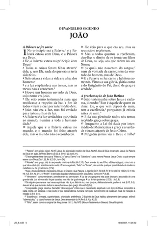 O EVANGELHO SEGUNDO

                                                               JOÃO
       A Palavra se fez carne                                               11 Ele veio para o que era seu, mas os

       1   No princípio era a Palavra,1 e a Pa-
           lavra estava com Deus, e a Palavra
       era Deus.
                                                                            seus não o receberam.
                                                                            12 Mas a todos quantos o receberam,
                                                                            deu-lhes o direito de se tornarem ﬁlhos
       2 Ele, a Palavra, estava no princípio com                            de Deus, ou seja, aos que crêem no seu
       Deus.2                                                               Nome;
       3 Todas as coisas foram feitas através3                              13 os quais não nasceram do sangue,7
       dele, e, sem Ele, nada do que existe teria                           nem da vontade da carne, nem da von-
       sido feito.                                                          tade do homem, mas de Deus.
       4 Nele estava a vida e a vida era a luz dos                          14 E a Palavra se fez carne e habitou en-
       homens;4                                                             tre nós. Vimos a sua glória, glória como
       5 e a luz resplandece nas trevas, mas as                             a do Unigênito do Pai, cheio de graça e
       trevas não a venceram.5                                              verdade.
       6 Houve um homem enviado de Deus,
       cujo nome era João.                                                  A proclamação de João Batista
       7 Ele veio como testemunha para que                                  15 João testemunha sobre Jesus e excla-
       testiﬁcasse a respeito da luz, a ﬁm de                               ma, dizendo: “Este é Aquele de quem eu
       todos virem a crer por intermédio dele.                              disse: Ele, o que vem depois de mim,
       8 João não era a luz, mas foi enviado                                tem a excelência,8 porquanto já existia
       para testemunhar da luz.                                             antes de mim.”
       9 A Palavra é a luz verdadeira que, vinda                            16 E da sua plenitude todos nós temos
       ao mundo, ilumina a toda a humani-                                   recebido, graça sobre graça.
       dade.6                                                               17 Porquanto a Lei foi dada por inter-
       10 Aquele que é a Palavra estava no                                  médio de Moisés; mas a graça e a verda-
       mundo, e o mundo foi feito através                                   de vieram através de Jesus Cristo.
       dele, mas o mundo não o reconheceu.                                  18 Ninguém jamais viu a Deus; o Filho9




          1 “Palavra” (em grego, logos). No AT, Jesus é a expressão criadora de Deus. No NT, Jesus é Deus encarnado. Jesus é a Palavra
       de Deus em ação. O Verbo Eterno (Sl 33.6; Sl 107.20; Is 55.11).
          2 O evangelista deixa claro que a “Palavra”, o “Verbo Eterno” e a “Sabedoria” são a mesma Pessoa: Jesus Cristo; o qual sempre
       esteve com Deus (Gn 1.26; Pv 8.22-31; Is 44.24).
          3 “Através” (em grego, dia) é a expressão criadora do Pai (Hb 2.10). Deus através do seu Filho, a Palavra (logos), criou tudo o
       que há ex-nihilo (do absolutamente nada). O termo egéneto, “feito” ou “fez-se”, não admite qualquer possibilidade de dualismo
       metafísico ou de gnosticismo (17.4).
          4 Aqui a tradução literal é necessária. Deus é o Criador e sua Palavra, o Agente (Gn 1; Sl 33.6; Pv 3.19, 8.30; Sl 104.24; Cl 1.16s;
       Hb 1.2). Em Ap 3.14, o “Amém” é derivado da palavra hebraica âmôn (arquiteto), como em Pv 8.30.
          5 “Venceram”: compreenderam, prevaleceram ou derrotaram. A luz de uma pequena vela pode dissipar a escuridão de uma
       grande sala. Luz e trevas são forças opostas, mas não de igual energia. A luz é mais poderosa (12.35; 1Jo 2.8).
          6 Se alguém permanece nas trevas espirituais não é por falta de luz, mas porque, deliberadamente, prefere o mal (8.12; 9.5).
       Jesus é a luz que ilumina a todos os seres humanos (em grego: tôn anthrôpôn).
          7 A expressão grega plural ex haimatõn “dos sangues” indica que o nascimento espiritual é um dom de Deus, concedido a
       cada crente, em especial, e não pode vir por descendência humana nem pelo cumprimento de qualquer ritual de iniciação à
       religião (3.4-6; 6.44).
          8 “Excelência”: primazia, superioridade, prioridade, preferência. O Espírito de Deus habitou plenamente (em grego: skenoő
       “tabernaculou”) o corpo humano de Jesus, Deus encarnado (v.14;Rm 8.3; 1Jo 4.2,3).
          9 “Filho”, assim como no original de King James (1611). No NTG (Novum Testamentum Graece): Deus Unigênito.




JO_B.indd 5                                                                                                              16/8/2007, 14:20:52
 