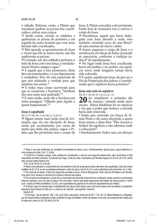 JOÃO 19, 20                                                     42

      o sábado. Pediram, então, a Pilatos que                              Jesus. E Pilatos concedeu a ele permissão.
      mandasse quebrar as pernas dos cruciﬁ-                               Então José de Arimatéia veio e retirou o
      cados e retirar seus corpos.                                         corpo de Jesus.
      32 Sendo assim, vieram os soldados e                                 39 Nicodemos, aquele que havia dialo-
      quebraram as pernas do primeiro e em                                 gado com Jesus durante a noite, veio
      seguida do outro homem que com Jesus                                 também, trazendo cerca de cem libras21
      haviam sido cruciﬁcados.                                             de uma mistura de mirra e aloés.
      33 Mas quando se aproximaram de Jesus                                40 Assim, pegaram o corpo de Jesus e o
      e viram que Ele já estava morto, não lhe                             envolveram em faixas de linho, juntando
      quebraram as pernas.                                                 as especiarias, conforme a tradição ju-
      34 Contudo, um dos soldados perfurou o                               daica22 de sepultamento.
      lado de Jesus com uma lança, e imediata-                             41 No lugar onde Jesus fora cruciﬁcado,
      mente brotou sangue e água.17                                        havia um jardim, e no jardim, um sepul-
      35 E aquele que a isso presenciou, disso                             cro novo, onde ninguém jamais havia
      deu seu testemunho; e o seu depoimento                               sido colocado.
      é verdadeiro. Pois ele está consciente de                            42 E assim, sepultaram Jesus ali, por ser o
      que está relatando a verdade para que                                Dia da Preparação dos judeus, e conside-
      também vós creiais.18                                                rando que o sepulcro ﬁcava próximo.23
      36 E todas essas coisas ocorreram para
      que se cumprisse a Escritura: “Nenhum                                Jesus não está no sepulcro
      dos seus ossos será quebrado.”19                                     Mt 28.1-10; Mc 16.1-8; Lc 24.1-12
      37 E mais ainda, como diz a Escritura em
      outra passagem: “Olharão para Aquele a
      quem traspassaram.”.20
                                                                           20     Ao amanhecer o primeiro dia
                                                                                  da semana,1 estando ainda meio
                                                                           escuro, Maria Madalena foi ao sepulcro
                                                                           e viu que a pedra que fechava a entrada
      Jesus é sepultado                                                    havia sido removida.
      Mt 27.57-60; Mc 15.42-46; Lc 23.50-54                                2 Então saiu correndo em busca de Si-
      38 Algum tempo mais tarde, José de Ari-                              mão Pedro e do outro discípulo, a quem
      matéia, que era um discípulo de Jesus,                               Jesus amava, e disse-lhes: “Eles tiraram o
      ainda que secretamente, por causa do                                 Senhor do sepulcro, e não sabemos onde
      medo que tinha dos judeus, rogou a Pi-                               o colocaram!”.
      latos que lhe permitisse tirar o corpo de                            3 Imediatamente Pedro saiu em direção




         17 Essa é uma das evidências da completa humanidade de Jesus e que, simbolicamente, aponta para a água batismal e o
      vinho-sangue da Ceia (1Jo 1.7; 5.6-8).
         18 Conforme a tradição judaica, João poderia ter considerado o aval de uma segunda testemunha, para reconhecer a total
      veracidade dos fatos narrados. É possível que Tiago, irmão de João, martirizado por Herodes Agripa em 44 a.D. (At 12.2), tenha
      sido co-autor desse testemunho.
         19 Êx 12.46; Nm 9.12; Sl 34.20.
         20 Assim como percebe o cumprimento de uma profecia no fato de as pernas de Jesus não terem sido quebradas, João cita o texto
      profético de Zc 12.10, ao ver os soldados perfurarem o lado de Jesus. Leia Zc 9 a 14 e note a alternância dos pronomes “eu” e “ele”.
         21 Ou cerca de 34 quilos. A libra (em grego litra) equivale a pouco mais de 300 gramas. Tanto José de Arimatéia como Nicode-
      mos eram ricos, fariseus e membros do supremo tribunal dos judeus.
         22 Os romanos só entregavam o corpo de um executado aos parentes mais próximos, entretanto, jamais quando a condenação
      fosse por sedição, como no caso de Jesus. Por outro lado, mesmo que essas especiarias não fossem tão caras quanto o “nardo
      puro” usado por Maria de Betânia (12.3-5), uma quantidade tão grande só era vista em sepultamentos da realeza.
         23 O tempo urgia, foi preciso fazer o sepultamento de Jesus muito rápido, pois o pôr-do-sol daria início ao sábado. Constantino
      descobriu esse túmulo em 325 a.D. e o chamou de “edícula”, que significa “caverna”.
         Capítulo 20
         1 O domingo, “dia do Senhor” (Ap 1.10), pois Cristo ressuscitou nesse dia (At 20.7; 1Co 16.1,2). Maria Madalena ou Magdala,
      por ser dessa cidade, localizada no lado ocidental do lago da Galiléia; mulher de posses, tornou-se uma discípula líder desde que
      foi salva por Jesus (Lc 8.2; 23.49,55; 24.10).




JO_B.indd 42                                                                                                          16/8/2007, 14:21:18
 