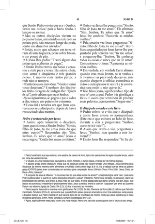 45                                                     JOÃO 21

       que Simão Pedro ouviu que era o Senhor,                            16 Outra vez Jesus lhe perguntou: “Simão,
       vestiu sua túnica,3 pois a havia tirado, e                         ﬁlho de João, tu me amas?”. Ele aﬁrmou:
       lançou-se ao mar.                                                  “Sim, Senhor, Tu sabes que Te amo.”
       8 Mas os outros discípulos vieram no                               Jesus lhe conﬁou: “Pastoreia as minhas
       pequeno barco, arrastando a rede com os                            ovelhas.”.
       peixes; pois não estavam longe da praia,                           17 Pela terceira vez Jesus perguntou: “Si-
       senão uns duzentos côvados.4                                       mão, ﬁlho de João, tu me amas?”. Pedro
       9 Então, assim que saltaram em terra vi-                           ﬁcou angustiado por Jesus haver-lhe per-
       ram ali uma fogueira, peixe sobre brasas,                          guntado pela terceira vez “tu me amas”,
       e um pouco de pão.                                                 e assegurou-lhe: “Senhor, Tu conheces
       10 E Jesus lhes pediu: “Trazei alguns dos                          todas as coisas e sabes que eu Te amo!”.
       peixes que acabastes de pegar.”.                                   Comissionou-o Jesus: “Apascenta as mi-
       11 Simão Pedro entrou no barco e arras-                            nhas ovelhas.
       tou a rede para a terra. Ela estava cheia,                         18 Em verdade, em verdade Eu te aﬁrmo:
       com cento e cinqüenta e três grandes                               quando eras mais jovem, tu te vestias a
       peixes. E mesmo com tantos peixes, a                               ti mesmo e ias para onde desejavas; mas
       rede não se rompeu.                                                quando chegares à velhice, estenderás as
       12 Então Jesus os convidou: “Vinde e tomai                         mãos e outra pessoa te vestirá e te condu-
       vosso desjejum.”.5 E nenhum dos discípu-                           zirá para onde tu não queres ir.”.
       los tinha coragem de indagar-lhe: “Quem                            19 Isso falou Jesus, signiﬁcando o tipo de
       és tu?”, pois sabiam que era o Senhor.                             morte7 com a qual Pedro iria gloriﬁcar a
       13 Jesus aproximou-se, pegou o pão e o deu                         Deus. E assim que terminou de proferir
       a eles, tomou um peixe e fez o mesmo.                              essas palavras, acrescentou: “Segue-me!”.
       14 E essa foi a terceira vez que Jesus apa-
       receu aos seus discípulos, depois de haver                         O discípulo amado e este livro
       ressuscitado dos mortos.                                           20 Pedro voltou-se e viu que o discípulo
                                                                          a quem Jesus amava os acompanhava.
       Pedro é restaurado por Jesus                                       (Este era o que estivera ao lado de Jesus
       15 Assim, após tomarem o desjejum,                                 durante a ceia e perguntara: “Senhor,
       Jesus questionou a Simão Pedro: “Simão,                            quem te irá trair?”).
       ﬁlho de João, tu me amas mais do que                               21 Assim que Pedro o viu, perguntou a
       estes outros?”6 Respondeu ele: “Sim,                               Jesus: “Senhor, mas quanto a este ho-
       Senhor, Tu sabes que te amo.” Jesus o                              mem?”.8
       encarregou: “Cuida dos meus cordeiros.”.                           22 Então Jesus lhe respondeu: “Se Eu de-




         3 Pedro havia tirado sua capa externa; uma espécie de casaco de linho, típico dos pescadores da região naquele tempo, usado
       por cima das vestes internas.
         4 O côvado era uma medida linear equivalente a 45 cm. Portanto, o barco estava a menos de 100 metros da praia.
         5 A palavra grega ariston (desjejum) indica que os discípulos ainda não haviam tomado uma refeição. Jesus alimenta seus
       discípulos da mesma maneira como alimentara a multidão à beira desse lago (6.8-10). Diz a tradição que as letras da palavra
       grega ICHTHYS (peixe) eram consideradas um acróstico para a expressão Iesous CHristos Theou HYos Sõter, “Jesus Cristo, de
       Deus o Filho, Salvador”.
         6 A pergunta de Jesus é reflexiva: “Tu me amas mais do que estes outros me amam?” A resposta lógica seria “não”, pois como
       Pedro poderia saber o quanto os outros discípulos amavam a Jesus? Entretanto, Pedro havia pensado, no cenáculo, diante da
       perplexidade dos demais, que amava a Jesus mais do que todos, e havia assegurado que daria a própria vida por Jesus. Mas
       depois se acovardou; e ressentia-se profundamente disso. Jesus o perdoa, ensina-o a ser um “subpastor” por amor ao Supremo
       Pastor e ao rebanho (Igreja) de Cristo (1Pe 2.23; 5.2-4) e o reconduz ao ministério.
         7 Pedro seguiria Jesus até na maneira como glorificaria o Pai (12.33). De fato, Clemente de Roma (96 d.C.) afirma que Pedro foi
       martirizado. Tertuliano (212 a.D.) acrescenta que, quando Pedro estava para ser amarrado na cruz, fora vestido por outra pessoa;
       e Eusébio escreve que Pedro insistira em que não era digno de ser crucificado do mesmo modo que Jesus e pedira que o fosse
       de cabeça para baixo. Enfim, Pedro conseguiu cumprir sua atestação em 13.37.
         8 Agora, espiritualmente restaurado e com uma nova missão, Pedro olha para trás e preocupa-se com o futuro do seu amigo.




JO_B.indd 45                                                                                                       16/8/2007, 14:21:21
 
