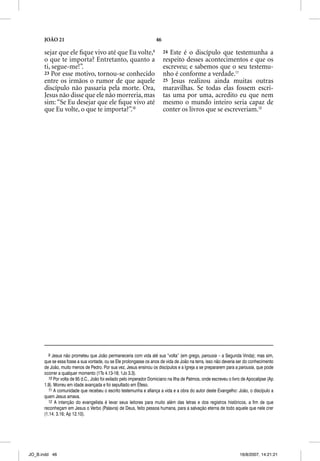 JOÃO 21                                                      46

      sejar que ele ﬁque vivo até que Eu volte,9                        24 Este é o discípulo que testemunha a
      o que te importa? Entretanto, quanto a                            respeito desses acontecimentos e que os
      ti, segue-me!”.                                                   escreveu; e sabemos que o seu testemu-
      23 Por esse motivo, tornou-se conhecido                           nho é conforme a verdade.11
      entre os irmãos o rumor de que aquele                             25 Jesus realizou ainda muitas outras
      discípulo não passaria pela morte. Ora,                           maravilhas. Se todas elas fossem escri-
      Jesus não disse que ele não morreria, mas                         tas uma por uma, acredito eu que nem
      sim: “Se Eu desejar que ele ﬁque vivo até                         mesmo o mundo inteiro seria capaz de
      que Eu volte, o que te importa?”.10                               conter os livros que se escreveriam.12




        9 Jesus não prometeu que João permaneceria com vida até sua “volta” (em grego, parousia – a Segunda Vinda); mas sim,
      que se essa fosse a sua vontade, ou se Ele prolongasse os anos de vida de João na terra, isso não deveria ser do conhecimento
      de João, muito menos de Pedro. Por sua vez, Jesus ensinou os discípulos e a Igreja a se prepararem para a parousia, que pode
      ocorrer a qualquer momento (1Ts 4.13-18; 1Jo 3.3).
        10 Por volta de 95 d.C., João foi exilado pelo imperador Domiciano na Ilha de Patmos, onde escreveu o livro de Apocalipse (Ap
      1.9). Morreu em idade avançada e foi sepultado em Éfeso.
        11 A comunidade que recebeu o escrito testemunha e afiança a vida e a obra do autor deste Evangelho: João, o discípulo a
      quem Jesus amava.
        12 A intenção do evangelista é levar seus leitores para muito além das letras e dos registros históricos, a fim de que
      reconheçam em Jesus o Verbo (Palavra) de Deus, feito pessoa humana, para a salvação eterna de todo aquele que nele crer
      (1.14; 3.16; Ap 12.10).




JO_B.indd 46                                                                                                      16/8/2007, 14:21:21
 