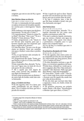 JOÃO 1                                                         6

      unigênito, que está no seio do Pai, é quem                         30 Este é aquele do qual eu disse: ‘depois
      o revelou.                                                         de mim vem um homem que tem a exce-
                                                                         lência, pois que já existia antes de mim’.
      João Batista clama no deserto                                      31 Eu não o conhecia, mas, a ﬁm de
      Is 40.3; Mt 3.1-12; Mc 1.2-8; Lc 3.1-18                            que Ele fosse revelado a Israel, vim, por
      19 E este é o testemunho de João, quando                           isso, batizando com água”.
      os judeus enviaram de Jerusalém sacerdo-
      tes e levitas para o interrogarem: “Quem                           João batiza Jesus
      és tu?”.                                                           Mt 3.13-17; Mc 1.9-11; Lc 3.21,22
      20 Ele confessou e não negou; mas declarou                         32 E João testemunhou, dizendo: “Vi o
      francamente: “Eu não sou o Cristo.”.10                             Espírito descendo do céu como uma
      21 E o questionaram: “Quem és, então? És
             q                                                           pomba e permaneceu sobre Ele.
      tu Elias?”. Ele disse: “Não o sou.” “És tu o                       33 Eu não o conhecia; Aquele, entretanto,
      Profeta?”. E João aﬁrmou: “Não.”.                                  que me enviou a batizar com água me
      22 Então, perguntaram a ele: “Quem és                              disse: ‘Aquele sobre quem vires descer
      tu? Dá-nos uma resposta, para que a                                e permanecer o Espírito, esse é o que
      levemos àqueles que nos enviaram; que                              batiza com o Espírito Santo’.
      dizes a respeito de ti mesmo?”.                                    34 E eu, de fato, vi e testiﬁco que este é o
      23 E João lhes disse: “Eu sou a voz do que                         Filho de Deus”.
      clama no deserto: ‘Fazei um caminho
      reto para o Senhor’, como disse o profeta                          Os primeiros discípulos de Cristo
      Isaías”.11                                                         Mt 4.18-22; Mc 1.16-20; Lc 5.1-11
      24 Ora, os que haviam sido enviados fa-                            35 No dia seguinte, João estava outra vez
      ziam parte dos fariseus.                                           na companhia de dois dos seus discípulos
      25 E perguntaram-lhe ainda: “Então, por                            36 e, observando que Jesus passava, disse:
      que batizas, se não és o Cristo, nem Elias,                        “Eis o Cordeiro de Deus!”.
      nem o Profeta?”.                                                   37 Os dois discípulos ouviram o que ele
      26 João respondeu-lhes, dizendo: “Eu ba-                           falou, e se tornaram seguidores de Jesus.
      tizo com12 água; mas, no meio de vós, já                           38 Então Jesus, voltando-se e vendo que os
      está quem vós não conheceis.                                       dois o seguiam, disse-lhes: “Que estais pro-
      27 Ele é aquele que vem depois de                                  curando?”. Eles disseram: “Rabi (que quer
      mim, cujas correias das sandálias não                              dizer Mestre), onde estás hospedado?”.
      sou digno de desamarrar”.                                          39 E Jesus disse: “Vinde e vede”.14 Eles fo-
      28 Essas coisas aconteceram em Betânia,13                          ram e viram onde Jesus estava morando;
      do outro lado do Jordão, onde João esta-                           e ﬁcaram com Ele aquele dia, sendo isso
      va batizando.                                                      por volta da hora décima.
                                                                         40 Um dos dois que ouviram João falar
      Jesus, o Cordeiro de Deus                                          e seguiram a Jesus, era André, irmão de
      29 No dia seguinte, João viu a Jesus, que                          Simão Pedro.
      vinha caminhando em sua direção, e                                 41 Ele primeiro procurou seu próprio
      disse: “Eis o Cordeiro de Deus, que tira o                         irmão, Simão, e lhe disse: “Encontramos
      pecado do mundo!                                                   o Messias (que quer dizer, o Cristo)”.15


        10 A palavra grega Cristo corresponde a Messias em hebraico.
        11 Isaías 40.3.
        12 Com, ou, em água. Também nos versículos 31 e 33.
        13 “Betânia”, como no NTG, ou Bethabara, como na antiga KJ.
        14 Este é o convite de Cristo a todo aquele que deseja verdadeiramente conhecer a Deus: “vem e vê”. João traduz o honroso
      título aramaico: Rabi (literalmente, meu grande mestre), para seus leitores gregos. Durante o primeiro século, Rabii passou a ser
      um título conferido aos mestres ordenados nas escolas rabínicas. Hora décima: quatro horas da tarde pelo horário judaico.
         15 Adjetivo verbal semita que aparece somente neste Evangelho. Aqui e em 4.25, é interpretado pelo equivalente grego christos.




JO_B.indd 6                                                                                                         16/8/2007, 14:20:53
 
