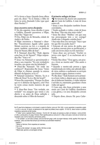 7                                                  JOÃO 1, 2

       42 E o levou a Jesus. Quando Jesus olhou                          O primeiro milagre de Jesus
       para ele, disse: “Tu és Simão, o ﬁlho de
       João; tu serás chamado Cefas (que quer
       dizer Rocha)”.16
                                                                         2   No terceiro dia, houve um casamento
                                                                             em Caná da Galiléia. A mãe de Jesus
                                                                         estava ali.
                                                                         2 Jesus e seus discípulos também foram
       Jesus encontra outros discípulos                                  convidados.
       43 No dia seguinte, Jesus decidiu ir para                         3 Tendo acabado o vinho, a mãe de Jesus
       a Galiléia. Quando encontrou a Filipe,                            lhe disse: “Eles não têm mais vinho”.
       disse-lhe: “Segue-me.”                                            4 Jesus lhe disse: “Mulher,1 em que essa
       44 Ora, Filipe era de Betsaida, cidade de                         tua preocupação tem a ver comigo?
       André e de Pedro.                                                 Ainda não é chegada a minha hora”.
       45 Filipe encontrou a Natanael e disse-                           5 Sua mãe disse aos serviçais: “Seja o que
       lhe: “Encontramos Aquele sobre quem                               for que Ele vos pedir, fazei”.2
       Moisés escreveu na Lei, e a respeito de                           6 Estavam ali seis jarros de pedra, que
       quem também escreveram os profetas:                               os judeus usavam para as puriﬁcações, e
       Jesus de Nazaré, ﬁlho de José”.                                   cada um levava duas ou três metretas.3
       46 E Natanael disse-lhe: “Pode alguma                             7 Jesus disse aos serviçais: “Enchei os
       coisa boa vir de Nazaré?”. Filipe respon-                         jarros com água”. E os encheram até à
       deu-lhe: “Vem e vê”.                                              borda.
       47 Jesus viu Natanael se aproximando e                            8 Então lhes disse: “Tirai agora, um pou-
       disse a seu respeito: “Eis um verdadeiro                          co, e levai ao mestre-sala”.4 Eles assim o
       israelita, em quem não há falsidade!”.                            ﬁzeram.
       48 Disse-lhe Natanael: “De onde me                                9 Quando o mestre-sala provou a água
       conheces?”. Respondeu-lhe Jesus: “Antes                           transformada em vinho, não sabendo don-
       de Filipe te chamar, quando tu estavas                            de viera, embora o soubessem os serviçais
       debaixo da ﬁgueira, eu te vi”.                                    que tiraram a água, chamou o noivo
       49 Natanael exclamou: “Mestre, Tu és o                            10 e lhe disse: “Todo homem serve primei-
       Filho de Deus! Tu és o Rei de Israel!”.                           ro o bom vinho e, depois que os convida-
       50 Jesus lhe respondeu: “Porque Eu disse                          dos já beberam bastante, o vinho inferior
       que te vi debaixo da ﬁgueira, crês? Pois                          é servido; tu, entretanto, guardaste o bom
       tu verás coisas muito maiores do que                              vinho até agora”.
       estas”.                                                           11 Com esse, deu Jesus princípio a seus
       51 E disse-lhes Jesus: “Em verdade, em                            sinais em Caná da Galiléia; manifestou
       verdade17 vos asseguro que vereis o céu
                 7
                                                                         a sua glória, e os seus discípulos creram
       aberto e os anjos de Deus subindo e                               nele.
       descendo sobre o Filho do homem”.                                 12 Depois disso, desceu Ele para Cafar-




       No AT, essa forma designava o rei de Israel (o ungido do Senhor, como em 1Sm 16.6), o sumo sacerdote (o sacerdote ungido
       – Lv 4.3) e, uma vez, no plural, os patriarcas em seu papel de profetas (meus ungidos – Sl 105.15). Jesus cumpriu a profecia
       messiânica, exercendo as três funções.
          16 “Cefas” (como o apóstolo Paulo o chamava – 1Co 9.5; Gl 1.18): kepha, em aramaico ou keph, em hebraico – rocha (Jó 30.6;
       Jr 4.29), ou ainda petros, em grego. Portanto, Pedro significa pedra ou rocha (Is 51.1). Mas, como para o nome de um homem era
       necessário usar a forma masculina, permaneceu petros.
          17 “Em verdade”, ou com toda a certeza, como em KJA (em grego: amen, de origem hebraica: munã), significa “fiel e digno de
       confiança”. Jesus usa essa frase sempre que reivindica sua autoridade messiânica.
          Capítulo 2
          1 Mulher ou Senhora. Termo respeitoso em aramaico.
          2 Gn 41.55.
          3 “Duas ou três metretas”: em grego, de 80 a 120 litros no total.
          4 Mestre-sala: gerente ou encarregado da festa.




JO_B.indd 7                                                                                                      16/8/2007, 14:20:54
 