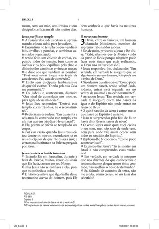 JOÃO 2, 3                                                    8

      naum, com sua mãe, seus irmãos e seus                            bem conhecia o que havia na natureza
      discípulos; e ﬁcaram ali não muitos dias.                        humana.

      Jesus puriﬁca o templo                                           O novo nascimento
      13 A Páscoa5 dos judeus estava se aproxi-
      mando, e Jesus subiu para Jerusalém.
      14 Encontrou no templo os que vendiam
                                                                       3   Havia, entre os fariseus, um homem
                                                                           chamado Nicodemos, membro do
                                                                       supremo tribunal dos judeus.
      bois, ovelhas e pombas, e cambistas as-                          2 Ele, de noite, procurou a Jesus e lhe dis-
      sentados negociando;                                             se: “Rabi, sabemos que és Mestre vindo
      15 tendo feito um chicote de cordas, ex-                         da parte de Deus; porque ninguém pode
      pulsou todos do templo, bem como as                              fazer esses sinais que estás realizando,
      ovelhas e os bois, espalhou pelo chão o                          se Deus não estiver com ele.”.
      dinheiro dos cambistas e virou as mesas;                         3 Jesus respondeu-lhe, declarando: “Em
      16 e disse aos que vendiam as pombas:                            verdade, em verdade te asseguro que, se
      “Tirai essas coisas daqui; não façais da                         alguém não nascer de novo, não pode ver
      casa de meu Pai, casa de comércio.”.                             o reino de Deus.”.
      17 Então seus discípulos lembraram-se                            4 Nicodemos questionou-o: “Como pode
      do que foi escrito: “O zelo pela tua Casa                        um homem nascer, sendo velho? Pode,
      me consumirá.”.6                                                 todavia, entrar pela segunda vez no
      18 Os judeus o contestaram, dizendo:                             ventre de sua mãe e nascer novamente?”.
      “Que sinal de autoridade nos mostras,                            5 Arrazoou Jesus: “Em verdade, em ver-
      para agires dessa maneira?”.                                     dade te asseguro: quem não nascer da
      19 Jesus lhes respondeu: “Destruí este                           água e do Espírito não pode entrar no
      templo, e, em três dias, Eu o reconstrui-                        reino de Deus.
      rei.”.                                                           6 O que é nascido da carne é carne; mas o
      20 Replicaram os judeus: “Em quarenta e                          que nasce do Espírito é espírito.
      seis anos foi construído este templo, e tu                       7 Não te surpreendas pelo fato de Eu te
      aﬁrmas que em três dias o levantarás?”.                          haver dito: ‘deveis nascer de novo.’.
      21 Ele, porém, se referia ao templo do seu                       8 O vento sopra onde quer, você escuta
      corpo.                                                           o seu som, mas não sabe de onde vem,
      22 Por essa razão, quando Jesus ressusci-                        nem para onde vai; assim ocorre com
      tou dentre os mortos, recordaram-se os                           todos os nascidos do Espírito.”.
      seus discípulos de que Ele dissera isso; e                       9 Replicou-lhe Nicodemos: “Como pode
      creram na Escritura e na Palavra pregada                         acontecer isso?”.
      por Jesus.                                                       10 Explicou-lhe Jesus1: “Tu és mestre em
                                                                       Israel e não compreendes essas verda-
      Jesus conhece a índole humana                                    des?
      23 Estando Ele em Jerusalém, durante a                           11 Em verdade, em verdade te asseguro
      festa da Páscoa, muitos, vendo os sinais                         que nós dizemos do que conhecemos e
      que Ele fazia, creram em seu Nome;                               testemunhamos do que temos visto; con-
      24 mas Jesus não se conﬁava a eles, por-                         tudo, não acolheis o nosso testemunho.2
      que os conhecia a todos.                                         12 Se, falando de assuntos da terra, não
      25 E não necessitava que alguém lhe desse                        me credes, como crereis, se vos falar dos
      testemunho acerca do homem, pois Ele                             celestiais?



        5 Êx 12.1-27.
        6 Sl 69.9.
        Capítulo 3
        1 Esta resposta conclusiva de Jesus vai até o versículo 21.
        2 O freqüente uso da palavra testemunho e de expressões jurídicas confere a este Evangelho o caráter de um imenso processo.




JO_B.indd 8                                                                                                      16/8/2007, 14:20:55
 