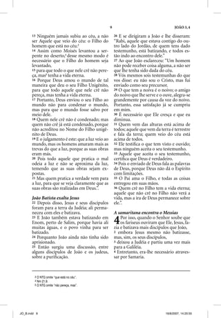 9                                      JOÃO 3, 4

       13 Ninguém jamais subiu ao céu, a não             26 E se dirigiram a João e lhe disseram:
       ser Aquele que veio do céu: o Filho do            “Rabi, aquele que estava contigo do ou-
       homem que está no céu.3                           tro lado do Jordão, de quem tens dado
       14 Assim como Moisés levantou a ser-              testemunho, está batizando, e todos es-
       pente no deserto,4 desse mesmo modo é             tão indo ao encontro dele.”
       necessário que o Filho do homem seja              27 Ao que João esclareceu: “Um homem
       levantado,                                        não pode receber coisa alguma, a não ser
       15 para que todo o que nele crê não pere-         que lhe tenha sido dada do céu.
       ça, mas5 tenha a vida eterna.                     28 Vós mesmos sois testemunhas do que
       16 Porque Deus amou o mundo de tal                vos disse: eu não sou o Cristo, mas fui
       maneira que deu o seu Filho Unigênito,            enviado como seu precursor.
       para que todo aquele que nele crê não             29 O que tem a noiva é o noivo; o amigo
       pereça, mas tenha a vida eterna.                  do noivo que lhe serve e o ouve, alegra-se
       17 Portanto, Deus enviou o seu Filho ao           grandemente por causa da voz do noivo.
       mundo não para condenar o mundo,                  Portanto, essa satisfação já se cumpriu
       mas para que o mundo fosse salvo por              em mim.
       meio dele.                                        30 É necessário que Ele cresça e que eu
       18 Quem nele crê não é condenado; mas             diminua.
       quem não crê já está condenado, porque            31 Quem vem das alturas está acima de
       não acreditou no Nome do Filho unigê-             todos; aquele que vem da terra é terrestre
       nito de Deus.                                     e fala da terra; quem veio do céu está
       19 E o julgamento é este: que a luz veio ao       acima de todos.
       mundo, mas os homens amaram mais as               32 Ele testiﬁca o que tem visto e ouvido;
       trevas do que a luz, porque as suas obras         mas ninguém aceita o seu testemunho.
       eram más.                                         33 Aquele que aceita o seu testemunho,
       20 Pois todo aquele que pratica o mal             certiﬁca que Deus é verdadeiro.
       odeia a luz e não se aproxima da luz,             34 Pois o enviado de Deus fala as palavras
       temendo que as suas obras sejam ex-               de Deus, porque Deus não dá o Espírito
       postas.                                           com limitações.
       21 Mas quem pratica a verdade vem para            35 O Pai ama o Filho, e todas as coisas
       a luz, para que se veja claramente que as         entregou em suas mãos.
       suas obras são realizadas em Deus.”.              36 Quem crê no Filho tem a vida eterna;
                                                         aquele que não crê no Filho não verá a
       João Batista exalta Jesus                         vida, mas a ira de Deus permanece sobre
       22 Depois disso, Jesus e seus discípulos          ele.”.
       foram para a terra da Judéia; ali perma-
       neceu com eles e batizava.                        A samaritana encontra o Messias
       23 E João também estava batizando em
       Enom, perto de Salim, porque havia ali
       muitas águas, e o povo vinha para ser
                                                         4   Por isso, quando o Senhor soube que
                                                             os fariseus ouviram que Ele, Jesus, fa-
                                                         zia e batizava mais discípulos que João,
       batizado.                                         2 embora Jesus mesmo não batizasse,
       24 Porquanto João ainda não tinha sido            mas, sim, os seus discípulos,
       aprisionado.                                      3 deixou a Judéia e partiu uma vez mais
       25 Então surgiu uma discussão, entre              para a Galiléia.
       alguns discípulos de João e os judeus,            4 Entretanto, era-lhe necessário atraves-
       sobre a puriﬁcação.                               sar por Samaria.


         3 O NTG omite “que está no céu”.
         4 Nm 21.9.
         5 O NTG omite “não pereça, mas”.




JO_B.indd 9                                                                           16/8/2007, 14:20:55
 