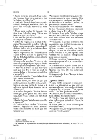 JOÃO 4                                                        10

      5 Assim, chegou a uma cidade de Sama-                              18 pois cinco maridos já tiveste, e esse ho-
      ria, chamada Sicar, perto das terras que                           mem com quem tu agora vives não é teu
      Jacó dera a seu ﬁlho José.1                                        marido; quanto a isso falaste a verdade.”
      6 Havia ali a fonte de Jacó. Jesus, todavia,                       19 Reconheceu a mulher: “Senhor, eu
      cansado da viagem, sentou-se à beira do                            percebo que tu és um profeta!
      poço. Isso aconteceu por volta da hora                             20 Nossos pais adoravam sobre este mon-
      sexta.2                                                            te, mas vós, judeus, dizeis que Jerusalém
      7 Nisso, uma mulher de Samaria veio                                é o lugar onde se deve adorar.”
      tirar água. Pediu-lhe Jesus: “Dá-me um                             21 Declarou Jesus a ela: “Mulher, podes
      pouco de água para beber.”.                                        crer-me, está próxima a hora quando
      8 Pois seus discípulos haviam ido à cida-                          nem neste monte, nem em Jerusalém
      de comprar alimentos.                                              adorareis o Pai.
      9 Então lhe respondeu a mulher de Sa-                              22 Vós adorais o que não conheceis; nós
      maria: “Como, sendo tu judeu, pedes de                             adoramos o que conhecemos, porque a
      beber a mim, uma mulher samaritana?”.                              salvação vem dos judeus.
      (Pois os judeus não se relacionam bem                              23 Mas a hora está chegando, e de fato já
      com os samaritanos.)3                                              chegou, em que os verdadeiros adora-
      10 Jesus respondeu a ela: “Se conhecesses                          dores adorarão o Pai, em espírito e em
      o dom de Deus e quem é o que te pede:                              verdade; pois são esses que o Pai procura
      ‘dá-me de beber’, tu lhe pedirias, e Ele te                        para seus adoradores.
      daria água viva.”.                                                 24 Deus é espírito, e é necessário que os
      11 Indagou-lhe a mulher: “Senhor, tu não                           seus adoradores o adorem em espírito e
      tens com que pegar água, e o poço é fundo;                         em verdade.”.
      onde tu podes conseguir essa água viva?                            25 A mulher disse a Jesus: “Eu sei que o
      12 Acaso tu és maior do que nosso pai                              Messias (chamado Cristo) está para vir.
      Jacó que nos deu o poço, do qual ele                               Quando Ele vier, Ele nos esclarecerá
      mesmo bebeu e, bem assim, seus ﬁlhos                               sobre tudo.”.
      e seu gado?”.                                                      26 Assegurou-lhe Jesus: “Eu, que te falo,
      13 Jesus aﬁrmou-lhe: “Quem beber dessa                             sou o Messias.”.
      água terá sede outra vez;
      14 aquele, porém, que beber da água que                            A grande colheita
      Eu lhe der nunca mais terá sede. Ao con-                           27 Neste ponto, chegaram os seus discí-
      trário, a água que Eu lhe der tornar-se-á                          pulos e se admiraram de que estivesse
      nele uma fonte de água jorrando para a                             conversando com uma mulher; todavia,
      vida eterna.”.                                                     ninguém lhe perguntou: “Que queres
      15 A mulher lhe pediu: “Senhor! Dá-me                              saber?”. Ou: “Por que falas com ela?”.
      dessa água, para que eu não tenha mais                             28 A mulher, então, deixou o seu cântaro,
      sede, nem precise voltar aqui para tirar                           foi à cidade e disse aos homens:
      água.”.                                                            29 “Vinde e vede um homem que me
      16 Pediu-lhe Jesus: “Vai, chama teu marido                         disse tudo quanto tenho feito. Não seria
      e volta aqui.”.                                                    esse o Cristo?”.
      17 Confessou-lhe a mulher: “Não tenho                              30 Saíram, pois, da cidade e foram para
      marido.”. Replicou-lhe Jesus: “Respon-                             onde Jesus estava.
      deste acertadamente, ao dizer que não                              31 Enquanto isso, os discípulos insistiam
      tens marido;                                                       com Ele: “Mestre, come!”.



          1 Gn 33.19 e Js 24.32.
          2 “Hora sexta”: por volta do meio dia.
          3 Ou, literalmente, no original hebraico: não usam pratos que os samaritanos já usaram alguma vez (2 Rs 17.24-41; Ed 4.1-5;
                                                                                                          z
      Ne 4.1,2).




JO_B.indd 10                                                                                                      16/8/2007, 14:20:56
 