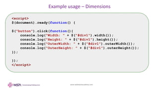 www.webstackacademy.com
Example usage – Dimensions
<script>
$(document).ready(function() {
$("button").click(function(){
console.log("Width: " + $("#div1").width());
console.log("Height: " + $("#div1").height());
console.log("OuterWidth: " + $("#div1").outerWidth());
console.log("OuterHeight: " + $("#div1").outerHeight());
});
});
</script>
 