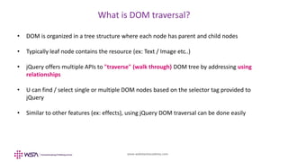 www.webstackacademy.com
What is DOM traversal?
• DOM is organized in a tree structure where each node has parent and child nodes
• Typically leaf node contains the resource (ex: Text / Image etc..)
• jQuery offers multiple APIs to "traverse" (walk through) DOM tree by addressing using
relationships
• U can find / select single or multiple DOM nodes based on the selector tag provided to
jQuery
• Similar to other features (ex: effects), using jQuery DOM traversal can be done easily
 