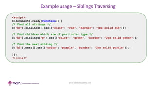 www.webstackacademy.com
Example usage – Siblings Traversing
<script>
$(document).ready(function() {
/* Find all siblings */
$("h2").siblings().css({"color": "red", "border": "2px solid red"});
/* Find children which are of particular type */
$("h2").siblings("p").css({"color": "green", "border": "2px solid green"});
/* Find the next sibling */
$("h2").next().css({"color": "purple", "border": "2px solid purple"});
});
</script>
 