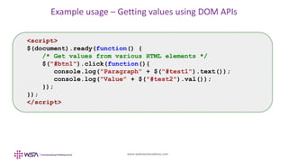 www.webstackacademy.com
Example usage – Getting values using DOM APIs
<script>
$(document).ready(function() {
/* Get values from various HTML elements */
$("#btn1").click(function(){
console.log("Paragraph" + $("#test1").text());
console.log("Value" + $("#test2").val());
});
});
</script>
 