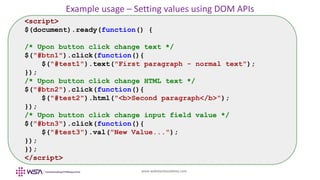 www.webstackacademy.com
Example usage – Setting values using DOM APIs
<script>
$(document).ready(function() {
/* Upon button click change text */
$("#btn1").click(function(){
$("#test1").text("First paragraph - normal text");
});
/* Upon button click change HTML text */
$("#btn2").click(function(){
$("#test2").html("<b>Second paragraph</b>");
});
/* Upon button click change input field value */
$("#btn3").click(function(){
$("#test3").val("New Value...");
});
});
</script>
 