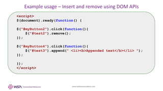 www.webstackacademy.com
Example usage – Insert and remove using DOM APIs
<script>
$(document).ready(function() {
$("#myButton2").click(function(){
$("#test2").remove();
});
$("#myButton4").click(function(){
$("#test3").append(" <li><b>Appended text</b></li> ");
});
});
</script>
 