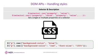 www.webstackacademy.com
DOM APIs – Handling styles
Selector & Description
$(selector).css("property", "value");
$(selector).css({"property": "value", "property": "value",....});
Set a single or multiple properties on a selector
$("p").css("background-color", "blue");
$("p").css({"background-color": "red", "font-size": "100%"});
 