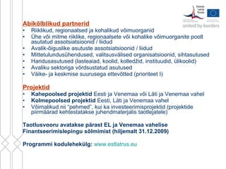 Abikõlblikud partnerid Riiklikud, regionaalsed ja kohalikud võimuorganid Ühe või mitme riiklike, regionaalsete või kohalike võimuorganite poolt asutatud assotsiatsioonid / liidud  Avalik-õiguslike asutuste assotsiatsioonid / liidud  Mittetulundusühendused, valitsusvälised organisatsioonid, sihtasutused Haridusasutused ( lasteaiad,  koolid, kolledžid, instituudid, ülikoolid) Avaliku sektoriga võrdsustatud asutused  Väike- ja keskmise suurusega ettevõtted  ( prioriteet I ) Projektid Kahepoolsed projektid  Eesti ja Venemaa või Läti ja Venemaa vahel Kolmepoolsed projektid  Eesti, Läti ja Venemaa vahel Võimalikud nii “pehmed”, kui ka investeerimisprojektid (projektide piirmäärad kehtestatakse juhendmaterjalis taotlejatele) Taotlusvooru avatakse pärast EL ja Venemaa vahelise Finantseerimislepingu sõlmimist (hiljemalt 31.12.2009) Programmi kodulehekülg:   www.estlatrus.eu   