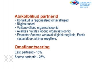 Abikõlblikud partnerid   Kohalikud ja regionaalsed omavalitused Riigiasutused Valitsusvälised organisatsioonid Avalikes huvides loodud organisatsioonid Erasektor Soomes vastavalt riigiabi reeglitele, Eestis vastavalt  de minimis  reeglitele. Omafinantseering Eesti partnerid - 15% Soome partnerid - 25% 