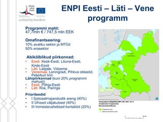 Programmi maht:   47,7mln  €  / 747,5 mln EEK   Omafinantseering :   10% avaliku sektor ja MTÜd  50% erasektor  Abikõlblikud piirkonnad: Eesti:  Kesk-Eesti, Lõuna-Eesti,  Kirde-Eesti  Läti:  Latgale, Vidzeme Venemaa:  Leningradi, Pihkva oblastid, Peterburi linn  Lähipiirkonnad  ( kuni 20% programmi mahust):  Eesti:  Põhja-Eesti Läti:  Riia, Pierriga Prioriteedid   I Sotsiaalmajanduslik areng (40%) II Ühised väljakutsed (40%) III Inimestevahelised kontaktid (20%) ENPI   Eesti – Läti – Vene programm 