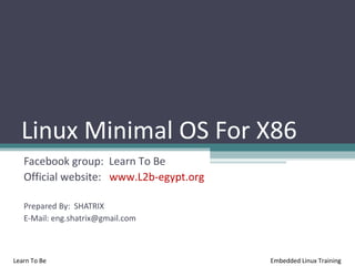 Linux Minimal OS For X86
   Facebook group: Learn To Be
   Official website: www.L2b-egypt.org

   Prepared By: SHATRIX
   E-Mail: eng.shatrix@gmail.com



Learn To Be                              Embedded Linux Training
 