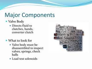 Major Components
 Valve Body
 Directs fluid to
clutches, bands,
converter clutch
 What to look for
 Valve body must be
disassembled to inspect
valves, springs, check
balls
 Load test solenoids
 