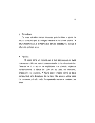 13
• Comedouros
Os mais indicados são os tubulares, pois facilitam o ajuste da
altura à medida que as frangas crescem e se tornam adultas. A
altura recomendada é a mesma que para os bebedouros, ou seja, à
altura do peito das aves.
• Poleiros
O poleiro seria um refúgio para a ave, pois quando as aves
procuram o poleiro as suas companheiras não podem importuná-las.
Deve-se ter 25 a 30 cm de espaço/ave nos poleiros, dispostos
horizontalmente a cerca de 0,80 cm do piso ou inclinados,
encostados nas paredes. A figura abaixo mostra como se deve
construí-lo à partir de caibros de 4 x 6 cm. Não se deve utilizar cabo
de vassouras, pois são muito finos podendo machucar os dedos das
aves.
 